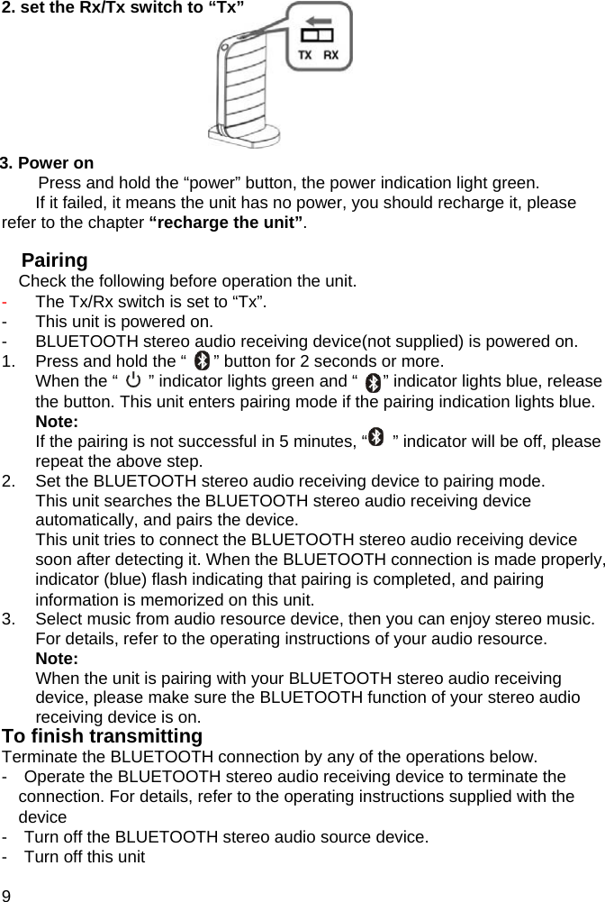 2. set the Rx/Tx switch to &ldquo;Tx&rdquo;        3. Power on Press and hold the &ldquo;power&rdquo; button, the power indication light green. If it failed, it means the unit has no power, you should recharge it, please refer to the chapter &ldquo;recharge the unit&rdquo;.  Pairing  Check the following before operation the unit. -  The Tx/Rx switch is set to &ldquo;Tx&rdquo;. -  This unit is powered on. -  BLUETOOTH stereo audio receiving device(not supplied) is powered on. 1.  Press and hold the &ldquo;    &rdquo; &rdquo; button for 2 seconds or more. When the &ldquo;    &rdquo; indicator lights green and &ldquo;      &rdquo; indicator lights blue, release the button. This unit enters pairing mode if the pairing indication lights blue. Note: If the pairing is not successful in 5 minutes, &ldquo;      &rdquo; indicator will be off, please repeat the above step. 2.  Set the BLUETOOTH stereo audio receiving device to pairing mode. This unit searches the BLUETOOTH stereo audio receiving device automatically, and pairs the device. This unit tries to connect the BLUETOOTH stereo audio receiving device soon after detecting it. When the BLUETOOTH connection is made properly,     indicator (blue) flash indicating that pairing is completed, and pairing information is memorized on this unit. 3.  Select music from audio resource device, then you can enjoy stereo music. For details, refer to the operating instructions of your audio resource. Note: When the unit is pairing with your BLUETOOTH stereo audio receiving   device, please make sure the BLUETOOTH function of your stereo audio receiving device is on. To finish transmitting Terminate the BLUETOOTH connection by any of the operations below. -    Operate the BLUETOOTH stereo audio receiving device to terminate the connection. For details, refer to the operating instructions supplied with the device -    Turn off the BLUETOOTH stereo audio source device. -  Turn off this unit  9