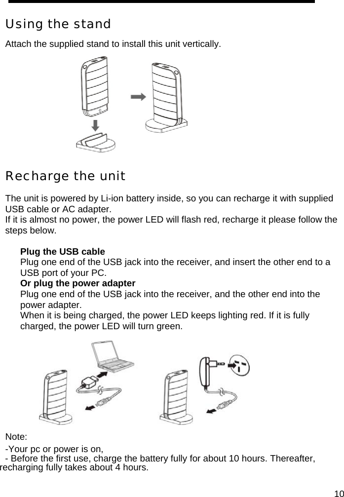  Using the stand Attach the supplied stand to install this unit vertically.            Recharge the unit  The unit is powered by Li-ion battery inside, so you can recharge it with supplied USB cable or AC adapter. If it is almost no power, the power LED will flash red, recharge it please follow the steps below.  Plug the USB cable Plug one end of the USB jack into the receiver, and insert the other end to a USB port of your PC.   Or plug the power adapter Plug one end of the USB jack into the receiver, and the other end into the power adapter. When it is being charged, the power LED keeps lighting red. If it is fully charged, the power LED will turn green.         Note:  -Your pc or power is on, - Before the first use, charge the battery fully for about 10 hours. Thereafter, recharging fully takes about 4 hours.   10
