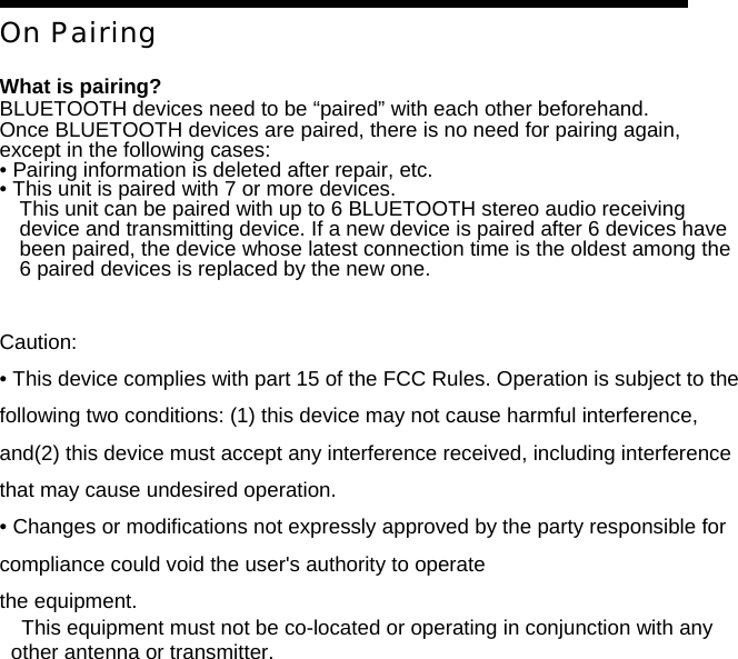 On Pairing  What is pairing? BLUETOOTH devices need to be &ldquo;paired&rdquo; with each other beforehand. Once BLUETOOTH devices are paired, there is no need for pairing again, except in the following cases: &bull; Pairing information is deleted after repair, etc. &bull; This unit is paired with 7 or more devices. This unit can be paired with up to 6 BLUETOOTH stereo audio receiving device and transmitting device. If a new device is paired after 6 devices have been paired, the device whose latest connection time is the oldest among the 6 paired devices is replaced by the new one.   Caution: &bull; This device complies with part 15 of the FCC Rules. Operation is subject to the following two conditions: (1) this device may not cause harmful interference, and(2) this device must accept any interference received, including interference that may cause undesired operation. &bull; Changes or modifications not expressly approved by the party responsible for compliance could void the user's authority to operate the equipment. This equipment must not be co-located or operating in conjunction with any other antenna or transmitter.                                                                                                    