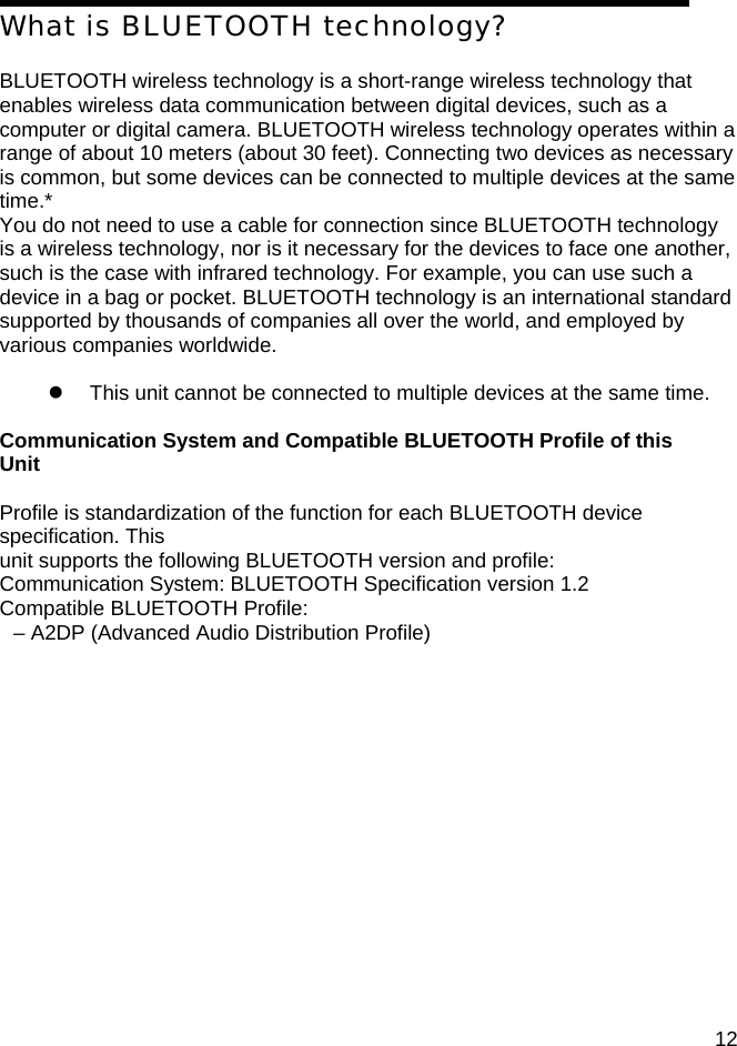 OPERATING T What is BLUETOOTH technology?  BLUETOOTH wireless technology is a short-range wireless technology that enables wireless data communication between digital devices, such as a computer or digital camera. BLUETOOTH wireless technology operates within a range of about 10 meters (about 30 feet). Connecting two devices as necessary is common, but some devices can be connected to multiple devices at the same time.* You do not need to use a cable for connection since BLUETOOTH technology is a wireless technology, nor is it necessary for the devices to face one another, such is the case with infrared technology. For example, you can use such a device in a bag or pocket. BLUETOOTH technology is an international standard supported by thousands of companies all over the world, and employed by various companies worldwide.  z  This unit cannot be connected to multiple devices at the same time.  Communication System and Compatible BLUETOOTH Profile of this Unit  Profile is standardization of the function for each BLUETOOTH device specification. This unit supports the following BLUETOOTH version and profile: Communication System: BLUETOOTH Specification version 1.2 Compatible BLUETOOTH Profile: &ndash; A2DP (Advanced Audio Distribution Profile)                 12