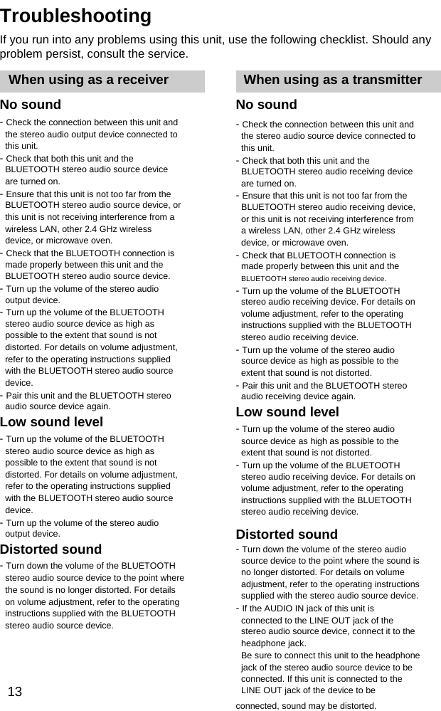 Troubleshooting If you run into any problems using this unit, use the following checklist. Should any problem persist, consult the service. When using as a receiver No sound - Check the connection between this unit and the stereo audio output device connected to this unit. - Check that both this unit and the BLUETOOTH stereo audio source device are turned on. - Ensure that this unit is not too far from the BLUETOOTH stereo audio source device, or this unit is not receiving interference from a wireless LAN, other 2.4 GHz wireless device, or microwave oven. - Check that the BLUETOOTH connection is made properly between this unit and the BLUETOOTH stereo audio source device. - Turn up the volume of the stereo audio output device. - Turn up the volume of the BLUETOOTH stereo audio source device as high as possible to the extent that sound is not distorted. For details on volume adjustment, refer to the operating instructions supplied with the BLUETOOTH stereo audio source device. - Pair this unit and the BLUETOOTH stereo audio source device again. Low sound level - Turn up the volume of the BLUETOOTH stereo audio source device as high as possible to the extent that sound is not distorted. For details on volume adjustment, refer to the operating instructions supplied with the BLUETOOTH stereo audio source device. - Turn up the volume of the stereo audio output device. Distorted sound - Turn down the volume of the BLUETOOTH stereo audio source device to the point where the sound is no longer distorted. For details on volume adjustment, refer to the operating instructions supplied with the BLUETOOTH stereo audio source device.   13When using as a transmitter No sound - Check the connection between this unit and the stereo audio source device connected to this unit. - Check that both this unit and the BLUETOOTH stereo audio receiving device are turned on. - Ensure that this unit is not too far from the BLUETOOTH stereo audio receiving device, or this unit is not receiving interference from a wireless LAN, other 2.4 GHz wireless device, or microwave oven. - Check that BLUETOOTH connection is made properly between this unit and the BLUETOOTH stereo audio receiving device. - Turn up the volume of the BLUETOOTH stereo audio receiving device. For details on volume adjustment, refer to the operating instructions supplied with the BLUETOOTH stereo audio receiving device. - Turn up the volume of the stereo audio source device as high as possible to the extent that sound is not distorted. - Pair this unit and the BLUETOOTH stereo audio receiving device again. Low sound level - Turn up the volume of the stereo audio source device as high as possible to the extent that sound is not distorted. - Turn up the volume of the BLUETOOTH stereo audio receiving device. For details on volume adjustment, refer to the operating instructions supplied with the BLUETOOTH stereo audio receiving device.  Distorted sound - Turn down the volume of the stereo audio source device to the point where the sound is                 no longer distorted. For details on volume adjustment, refer to the operating instructions supplied with the stereo audio source device. - If the AUDIO IN jack of this unit is connected to the LINE OUT jack of the stereo audio source device, connect it to the headphone jack. Be sure to connect this unit to the headphone jack of the stereo audio source device to be connected. If this unit is connected to the LINE OUT jack of the device to be connected, sound may be distorted.   
