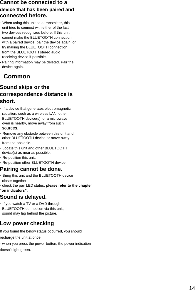                                                             Cannot be connected to a device that has been paired and connected before. - When using this unit as a transmitter, this unit tries to connect with either of the last two devices recognized before. If this unit cannot make the BLUETOOTH connection with a paired device, pair the device again, or try making the BLUETOOTH connection from the BLUETOOTH stereo audio receiving device if possible. - Pairing information may be deleted. Pair the device again. Common Sound skips or the correspondence distance is short. - If a device that generates electromagnetic radiation, such as a wireless LAN, other BLUETOOTH device(s), or a microwave oven is nearby, move away from such sources. - Remove any obstacle between this unit and other BLUETOOTH device or move away from the obstacle. - Locate this unit and other BLUETOOTH device(s) as near as possible. - Re-position this unit. - Re-position other BLUETOOTH device. Pairing cannot be done. - Bring this unit and the BLUETOOTH device closer together. - check the pair LED status, please refer to the chapter &ldquo;on indicators&rdquo;. Sound is delayed. - If you watch a TV or a DVD through BLUETOOTH connection via this unit, sound may lag behind the picture. Low power checking If you found the below status occurred, you should recharge the unit at once. - when you press the power button, the power indication doesn&rsquo;t light green.                                                          14