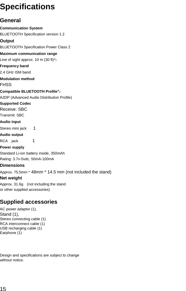 Specifications  General Communication System BLUETOOTH Specification version 1.2 Output BLUETOOTH Specification Power Class 2 Maximum communication range Line of sight approx. 10 m (30 ft)*1 Frequency band 2.4 GHz ISM band   Modulation method FHSS Compatible BLUETOOTH Profile*2 A2DP (Advanced Audio Distribution Profile) Supported Codec Receive: SBC Transmit: SBC Audio input Stereo mini jack   1　 Audio output RCA  jack 　    1 Power supply Standard Li-ion battery inside, 350mAh Rating: 3.7v-5vdc, 50mA-100mA Dimensions Approx. 75.5mm * 48mm * 14.5 mm (not included the stand) Net weight Approx. 31.6g    (not including the stand or other supplied accessories)  Supplied accessories AC power adaptor (1), Stand (1), Stereo connecting cable (1) RCA interconnect cable (1) USB recharging cable (1) Earphone (1)    Design and specifications are subject to change without notice.    15 