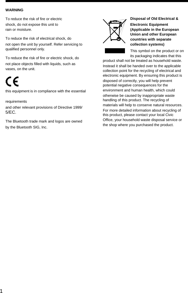                                                                                                         1 WARNING To reduce the risk of fire or electric shock, do not expose this unit to rain or moisture. To reduce the risk of electrical shock, do not open the unit by yourself. Refer servicing to qualified personnel only. To reduce the risk of fire or electric shock, do not place objects filled with liquids, such as vases, on the unit.   this equipment is in compliance with the essential requirements and other relevant provisions of Directive 1999/ 5/EC. The Bluetooth trade mark and logos are owned by the Bluetooth SIG, Inc.    Disposal of Old Electrical &amp; Electronic Equipment (Applicable in the European Union and other European countries with separate collection systems) This symbol on the product or on its packaging indicates that this product shall not be treated as household waste. Instead it shall be handed over to the applicable collection point for the recycling of electrical and electronic equipment. By ensuring this product is disposed of correctly, you will help prevent potential negative consequences for the environment and human health, which could otherwise be caused by inappropriate waste handling of this product. The recycling of materials will help to conserve natural resources. For more detailed information about recycling of this product, please contact your local Civic Office, your household waste disposal service or the shop where you purchased the product.
