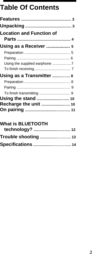 Table Of Contents  Features ................................................. 3 Unpacking ............................................. 3 Location and Function of Parts .................................................... 4 Using as a Receiver .................. 5 Preparation .........................................&hellip; 5 Pairing .............................................&hellip;... 6 Using the supplied earphone ...............&hellip;7 To finish receiving.............................&hellip;... 7 Using as a Transmitter ........&hellip;&hellip;.. 8 Preparation ......................................&hellip;... 8 Pairing .............................................&hellip;&hellip; 9 To finish transmitting .............................. 9 Using the stand ........................&hellip;.... 10 Recharge the unit ......................&hellip;.. 10 On pairing ..............................&hellip;.&hellip;.&hellip;. 11  What is BLUETOOTH technology? .......................&hellip;&hellip;&hellip;.. 12 Trouble shooting ....................&hellip;&hellip;&hellip;&hellip;. 13 Specifications ......................&hellip;&hellip;&hellip;&hellip;&hellip;... 14                 2 