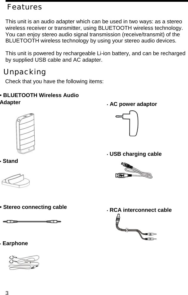 Features  This unit is an audio adapter which can be used in two ways: as a stereo wireless receiver or transmitter, using BLUETOOTH wireless technology. You can enjoy stereo audio signal transmission (receive/transmit) of the BLUETOOTH wireless technology by using your stereo audio devices.  This unit is powered by rechargeable Li-ion battery, and can be recharged   by supplied USB cable and AC adapter.  Unpacking Check that you have the following items:  &bull; BLUETOOTH Wireless Audio Adapter         &bull; Stand     &bull; AC power adaptor         &bull; USB charging cable         &bull; Stereo connecting cable      &bull; RCA interconnect cable     &bull; Earphone       3 