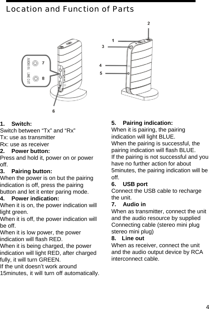 Location and Function of Parts               1. Switch:  Switch between &ldquo;Tx&rdquo; and &ldquo;Rx&rdquo; Tx: use as transmitter Rx: use as receiver 2. Power button: Press and hold it, power on or power off. 3. Pairing button: When the power is on but the pairing indication is off, press the pairing button and let it enter paring mode. 4. Power indication: When it is on, the power indication will light green. When it is off, the power indication will be off. When it is low power, the power indication will flash RED. When it is being charged, the power indication will light RED, after charged fully, it will turn GREEN. If the unit doesn&rsquo;t work around 15minutes, it will turn off automatically.  5. Pairing indication: When it is pairing, the pairing indication will light BLUE. When the pairing is successful, the pairing indication will flash BLUE. If the pairing is not successful and you have no further action for about 5minutes, the pairing indication will be off. 6. USB port Connect the USB cable to recharge the unit. 7. Audio in When as transmitter, connect the unit and the audio resource by supplied Connecting cable (stereo mini plug   stereo mini plug) 8.  Line out  When as receiver, connect the unit and the audio output device by RCA interconnect cable.      4 