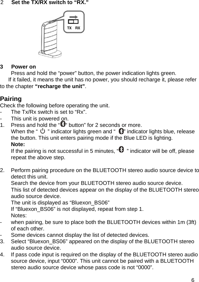           2  Set the TX/RX switch to &ldquo;RX.&rdquo;                  3   Power on Press and hold the &ldquo;power&rdquo; button, the power indication lights green.     If it failed, it means the unit has no power, you should recharge it, please refer to the chapter &ldquo;recharge the unit&rdquo;. Pairing  Check the following before operating the unit. -  The Tx/Rx switch is set to &ldquo;Rx&rdquo;. -  This unit is powered on.   1.  Press and hold the &ldquo;    &ldquo; button&rdquo; for 2 seconds or more. When the &ldquo;    &rdquo; indicator lights green and &ldquo;      &rdquo; indicator lights blue, release the button. This unit enters pairing mode if the Blue LED is lighting. Note: If the pairing is not successful in 5 minutes, &ldquo;      &rdquo; indicator will be off, please repeat the above step.  2.  Perform pairing procedure on the BLUETOOTH stereo audio source device to detect this unit. Search the device from your BLUETOOTH stereo audio source device. This list of detected devices appear on the display of the BLUETOOTH stereo audio source device. The unit is displayed as &ldquo;Bluexon_BS06&rdquo; If &ldquo;Bluexon_BS06&rdquo; is not displayed, repeat from step 1. Notes: -  when pairing, be sure to place both the BLUETOOTH devices within 1m (3ft) of each other. -  Some devices cannot display the list of detected devices. 3.  Select &ldquo;Bluexon_BS06&rdquo; appeared on the display of the BLUETOOTH stereo audio source device. 4.  If pass code input is required on the display of the BLUETOOTH stereo audio source device, input &ldquo;0000&rdquo;. This unit cannot be paired with a BLUETOOTH stereo audio source device whose pass code is not &ldquo;0000&rdquo;.  6 