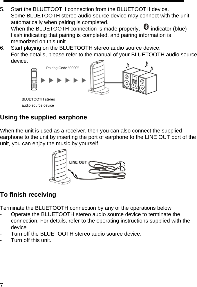 5.  Start the BLUETOOTH connection from the BLUETOOTH device. Some BLUETOOTH stereo audio source device may connect with the unit automatically when pairing is completed. When the BLUETOOTH connection is made properly,        indicator (blue) flash indicating that pairing is completed, and pairing information is memorized on this unit. 6.  Start playing on the BLUETOOTH stereo audio source device. For the details, please refer to the manual of your BLUETOOTH audio source device.              Pairing Code &ldquo;0000&rdquo;     BLUETOOTH stereo audio source device  Using the supplied earphone  When the unit is used as a receiver, then you can also connect the supplied earphone to the unit by inserting the port of earphone to the LINE OUT port of the unit, you can enjoy the music by yourself.          To finish receiving  Terminate the BLUETOOTH connection by any of the operations below. -  Operate the BLUETOOTH stereo audio source device to terminate the connection. For details, refer to the operating instructions supplied with the device -  Turn off the BLUETOOTH stereo audio source device. -  Turn off this unit.      7   