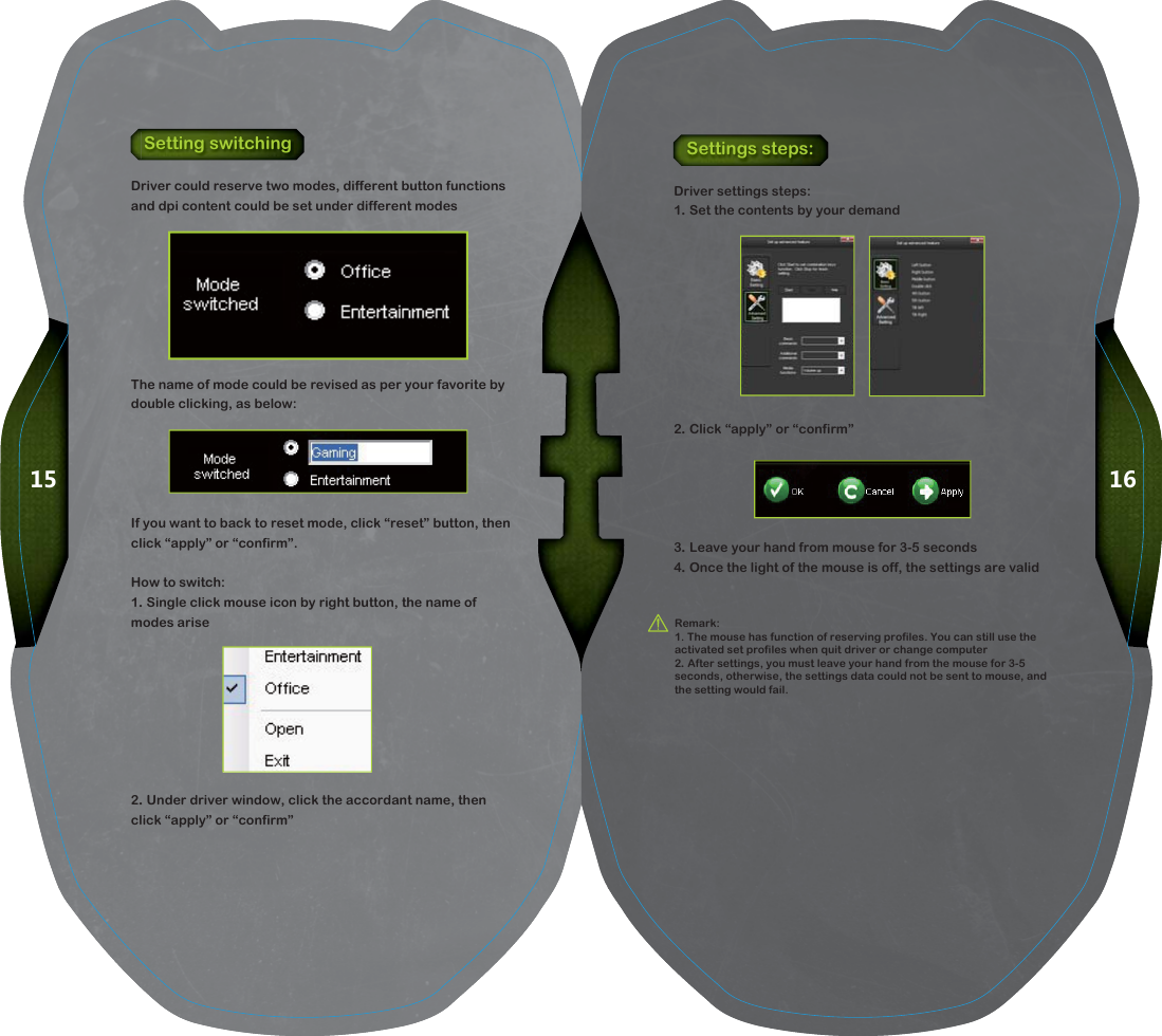 1615Setting switchingDriver could reserve two modes, different button functions and dpi content could be set under different modesThe name of mode could be revised as per your favorite by double clicking, as below:If you want to back to reset mode, click &ldquo;reset&rdquo; button, then click &ldquo;apply&rdquo; or &ldquo;confirm&rdquo;.How to switch:1. Single click mouse icon by right button, the name of modes arise2. Under driver window, click the accordant name, then click &ldquo;apply&rdquo; or &ldquo;confirm&rdquo;Settings steps:Driver settings steps:1. Set the contents by your demand2. Click &ldquo;apply&rdquo; or &ldquo;confirm&rdquo;3. Leave your hand from mouse for 3-5 seconds4. Once the light of the mouse is off, the settings are validRemark:1. The mouse has function of reserving profiles. You can still use the activated set profiles when quit driver or change computer2. After settings, you must leave your hand from the mouse for 3-5 seconds, otherwise, the settings data could not be sent to mouse, and the setting would fail.