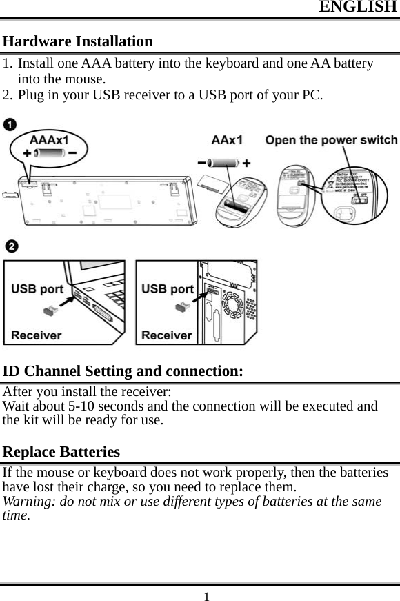 ENGLISH    1Hardware Installation 1. Install one AAA battery into the keyboard and one AA battery into the mouse. 2. Plug in your USB receiver to a USB port of your PC.  ID Channel Setting and connection: After you install the receiver: Wait about 5-10 seconds and the connection will be executed and the kit will be ready for use.  Replace Batteries If the mouse or keyboard does not work properly, then the batteries have lost their charge, so you need to replace them. Warning: do not mix or use different types of batteries at the same time.  