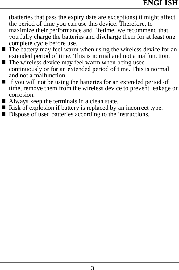 ENGLISH    3(batteries that pass the expiry date are exceptions) it might affect the period of time you can use this device. Therefore, to maximize their performance and lifetime, we recommend that you fully charge the batteries and discharge them for at least one complete cycle before use.  The battery may feel warm when using the wireless device for an extended period of time. This is normal and not a malfunction.  The wireless device may feel warm when being used continuously or for an extended period of time. This is normal and not a malfunction.  If you will not be using the batteries for an extended period of time, remove them from the wireless device to prevent leakage or corrosion.  Always keep the terminals in a clean state.  Risk of explosion if battery is replaced by an incorrect type.  Dispose of used batteries according to the instructions. 