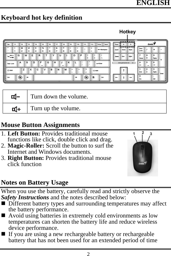 ENGLISH    2Keyboard hot key definition   Turn down the volume.  Turn up the volume.  Mouse Button Assignments 1. Left Button: Provides traditional mouse functions like click, double click and drag. 2. Magic-Roller: Scroll the button to surf the Internet and Windows documents. 3. Right Button: Provides traditional mouse click function  Notes on Battery Usage When you use the battery, carefully read and strictly observe the Safety Instructions and the notes described below:  Different battery types and surrounding temperatures may affect the battery performance.  Avoid using batteries in extremely cold environments as low temperatures can shorten the battery life and reduce wireless device performance.  If you are using a new rechargeable battery or rechargeable battery that has not been used for an extended period of time 
