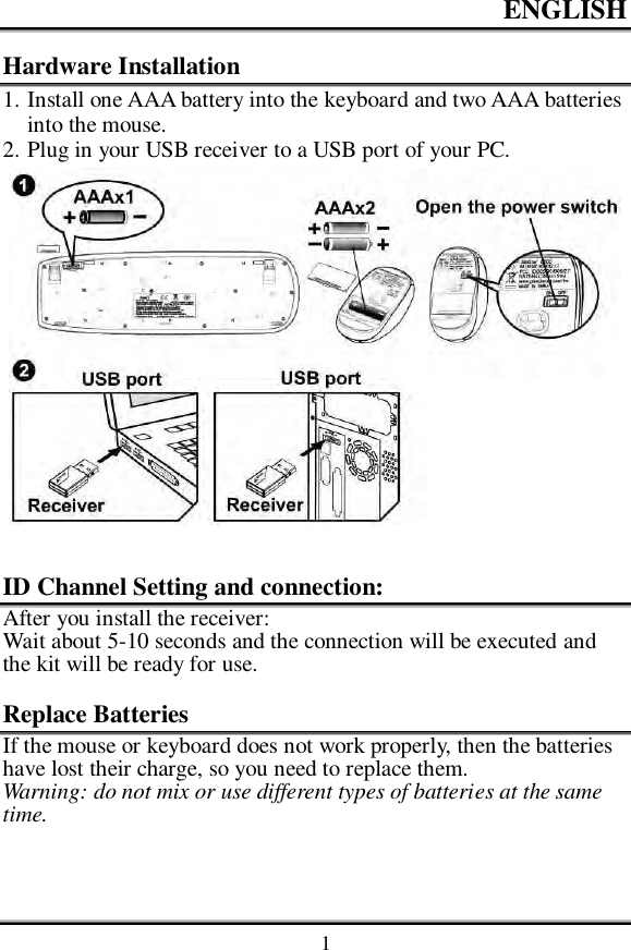ENGLISH    1 Hardware Installation 1. Install one AAA battery into the keyboard and two AAA batteries into the mouse. 2. Plug in your USB receiver to a USB port of your PC.     ID Channel Setting and connection: After you install the receiver: Wait about 5-10 seconds and the connection will be executed and the kit will be ready for use.  Replace Batteries If the mouse or keyboard does not work properly, then the batteries have lost their charge, so you need to replace them. Warning: do not mix or use different types of batteries at the same time.  