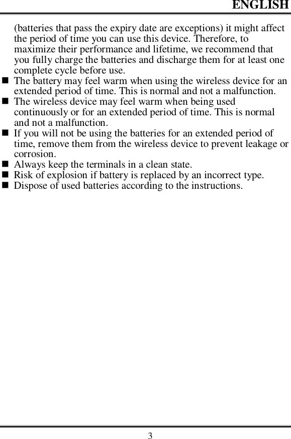ENGLISH    3 (batteries that pass the expiry date are exceptions) it might affect the period of time you can use this device. Therefore, to maximize their performance and lifetime, we recommend that you fully charge the batteries and discharge them for at least one complete cycle before use.  The battery may feel warm when using the wireless device for an extended period of time. This is normal and not a malfunction.  The wireless device may feel warm when being used continuously or for an extended period of time. This is normal and not a malfunction.  If you will not be using the batteries for an extended period of time, remove them from the wireless device to prevent leakage or corrosion.  Always keep the terminals in a clean state.  Risk of explosion if battery is replaced by an incorrect type.  Dispose of used batteries according to the instructions. 