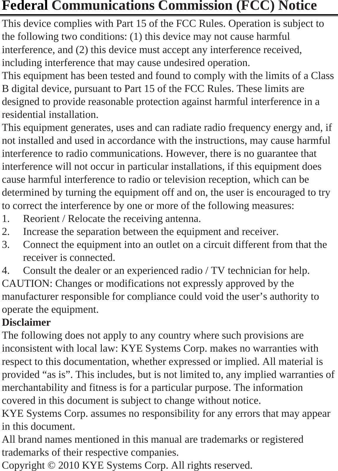  Federal Communications Commission (FCC) Notice This device complies with Part 15 of the FCC Rules. Operation is subject to the following two conditions: (1) this device may not cause harmful interference, and (2) this device must accept any interference received, including interference that may cause undesired operation. This equipment has been tested and found to comply with the limits of a Class B digital device, pursuant to Part 15 of the FCC Rules. These limits are designed to provide reasonable protection against harmful interference in a residential installation. This equipment generates, uses and can radiate radio frequency energy and, if not installed and used in accordance with the instructions, may cause harmful interference to radio communications. However, there is no guarantee that interference will not occur in particular installations, if this equipment does cause harmful interference to radio or television reception, which can be determined by turning the equipment off and on, the user is encouraged to try to correct the interference by one or more of the following measures: 1. Reorient / Relocate the receiving antenna. 2. Increase the separation between the equipment and receiver. 3. Connect the equipment into an outlet on a circuit different from that the receiver is connected. 4. Consult the dealer or an experienced radio / TV technician for help. CAUTION: Changes or modifications not expressly approved by the manufacturer responsible for compliance could void the user&rsquo;s authority to operate the equipment. Disclaimer The following does not apply to any country where such provisions are inconsistent with local law: KYE Systems Corp. makes no warranties with respect to this documentation, whether expressed or implied. All material is provided &ldquo;as is&rdquo;. This includes, but is not limited to, any implied warranties of merchantability and fitness is for a particular purpose. The information covered in this document is subject to change without notice. KYE Systems Corp. assumes no responsibility for any errors that may appear in this document.  All brand names mentioned in this manual are trademarks or registered trademarks of their respective companies. Copyright &copy; 2010 KYE Systems Corp. All rights reserved.  