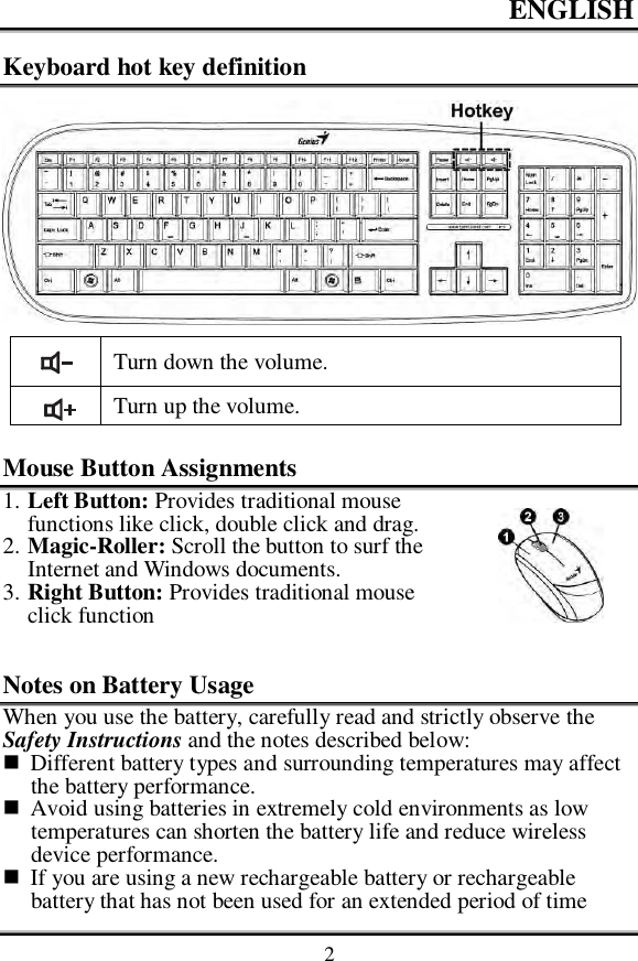 ENGLISH    2 Keyboard hot key definition   Turn down the volume.  Turn up the volume.  Mouse Button Assignments 1. Left Button: Provides traditional mouse functions like click, double click and drag. 2. Magic-Roller: Scroll the button to surf the Internet and Windows documents. 3. Right Button: Provides traditional mouse click function  Notes on Battery Usage When you use the battery, carefully read and strictly observe the Safety Instructions and the notes described below:  Different battery types and surrounding temperatures may affect the battery performance.  Avoid using batteries in extremely cold environments as low temperatures can shorten the battery life and reduce wireless device performance.  If you are using a new rechargeable battery or rechargeable battery that has not been used for an extended period of time  