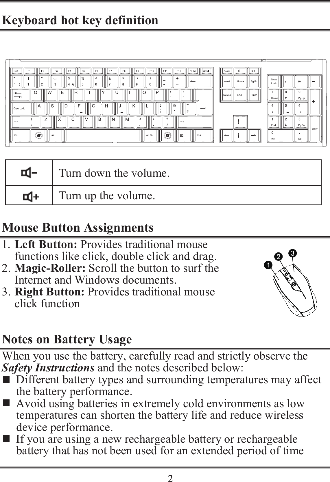    2Keyboard hot key definition   Turn down the volume.  Turn up the volume.  Mouse Button Assignments 1. Left Button: Provides traditional mouse functions like click, double click and drag. 2. Magic-Roller: Scroll the button to surf the Internet and Windows documents. 3. Right Button: Provides traditional mouse click function  Notes on Battery Usage When you use the battery, carefully read and strictly observe the Safety Instructions and the notes described below:  Different battery types and surrounding temperatures may affect the battery performance.  Avoid using batteries in extremely cold environments as low temperatures can shorten the battery life and reduce wireless device performance.  If you are using a new rechargeable battery or rechargeable battery that has not been used for an extended period of time 