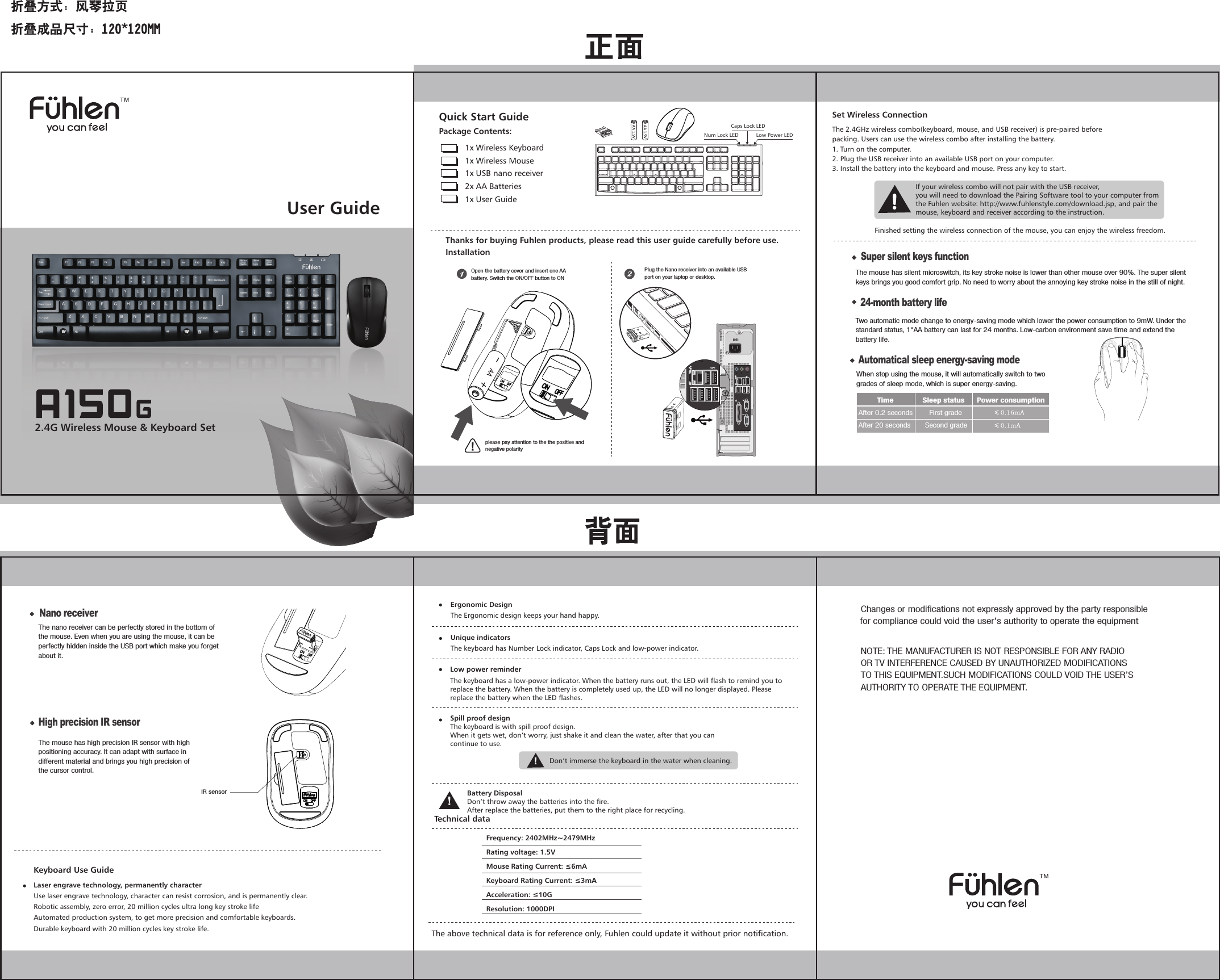 User Guide2.4G Wireless Mouse &amp; Keyboard SetQuick Start GuidePackage Contents:1x Wireless Keyboard 1x Wireless Mouse1x USB nano receiver2x AA Batteries1x User GuideLow Power LEDNum Lock LEDCaps Lock LEDThanks for buying Fuhlen products, please read this user guide carefully before use.InstallationFrequency: 2402MHz~2479MHzRating voltage: 1.5VMouse Rating Current: &le;6mAKeyboard Rating Current: &le;3mAAcceleration: &le;10GResolution: 1000DPITechnical dataErgonomic DesignThe Ergonomic design keeps your hand happy.Unique indicatorsThe keyboard has Number Lock indicator, Caps Lock and low-power indicator.Low power reminderBattery DisposalDon&rsquo;t throw away the batteries into the fire.After replace the batteries, put them to the right place for recycling.The above technical data is for reference only, Fuhlen could update it without prior notification.The 2.4GHz wireless combo(keyboard, mouse, and USB receiver) is pre-paired beforepacking. Users can use the wireless combo after installing the battery.1. Turn on the computer.2. Plug the USB receiver into an available USB port on your computer.3. Install the battery into the keyboard and mouse. Press any key to start.Set Wireless ConnectionIf your wireless combo will not pair with the USB receiver,you will need to download the Pairing Software tool to your computer fromthe Fuhlen website: http://www.fuhlenstyle.com/download.jsp, and pair themouse, keyboard and receiver according to the instruction.Finished setting the wireless connection of the mouse, you can enjoy the wireless freedom.Laser engrave technology, permanently characterUse laser engrave technology, character can resist corrosion, and is permanently clear.Robotic assembly, zero error, 20 million cycles ultra long key stroke lifeAutomated production system, to get more precision and comfortable keyboards.Durable keyboard with 20 million cycles key stroke life.Keyboard Use GuideThe keyboard has a low-power indicator. When the battery runs out, the LED will flash to remind you to replace the battery. When the battery is completely used up, the LED will no longer displayed. Please replace the battery when the LED flashes.Spill proof designThe keyboard is with spill proof design.When it gets wet, don&rsquo;t worry, just shake it and clean the water, after that you cancontinue to use.Don&rsquo;t immerse the keyboard in the water when cleaning.Open the battery cover and insert one AA battery. Switch the ON/OFF button to ONPlug the Nano receiver into an available USB port on your laptop or desktop.please pay attention to the the positive and negative polarity24-month battery lifeTwo automatic mode change to energy-saving mode which lower the power consumption to 9mW. Under the standard status, 1*AA battery can last for 24 months. Low-carbon environment save time and extend the battery life. Nano receiverThe nano receiver can be perfectly stored in the bottom of the mouse. Even when you are using the mouse, it can be perfectly hidden inside the USB port which make you forget about it. Automatical sleep energy-saving modeWhen stop using the mouse, it will automatically switch to two grades of sleep mode, which is super energy-saving.          Time              Sleep status      Power consumptionAfter 0.2 seconds        First grade   After 20 seconds       Second grade   Super silent keys functionThe mouse has silent microswitch, its key stroke noise is lower than other mouse over 90%. The super silent keys brings you good comfort grip. No need to worry about the annoying key stroke noise in the still of night.High precision IR sensorThe mouse has high precision IR sensor with high positioning accuracy. It can adapt with surface in different material and brings you high precision of the cursor control.IR sensorChanges or modifications not expressly approved by the party responsible  for compliance could void the user's authority to operate the equipment  NOTE: THE MANUFACTURER IS NOT RESPONSIBLE FOR ANY RADIO OR TV INTERFERENCE CAUSED BY UNAUTHORIZED MODIFICATIONS TO THIS EQUIPMENT.SUCH MODIFICATIONS COULD VOID THE USER&rsquo;S AUTHORITY TO OPERATE THE EQUIPMENT.