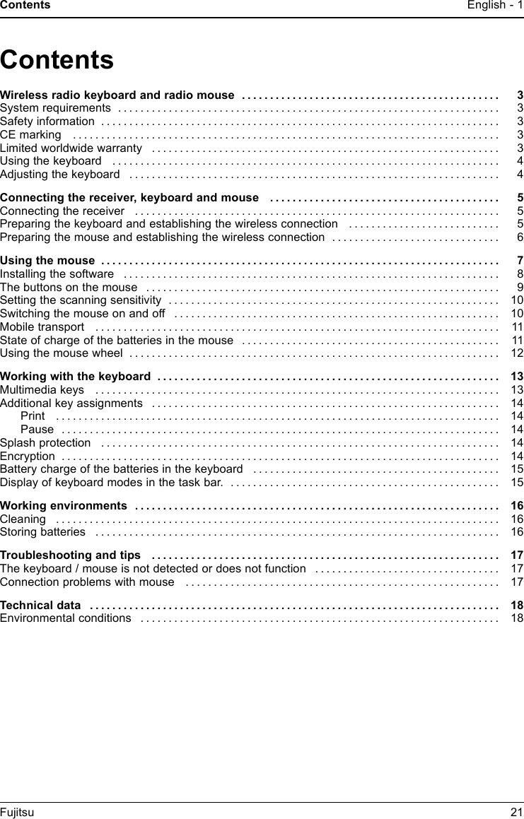 Contents English - 1EnglishContentsWireless radio keyboard and radio mouse . . ............................................ 3Systemrequirements .................................................................... 3Safetyinformation ....................................................................... 3CEmarking ............................................................................ 3Limitedworldwidewarranty .............................................................. 3Using the keyboard . . . .................................................................. 4Adjusting the keyboard .................................................................. 4Connecting the receiver, keyboard and mouse . ........................................ 5Connecting the receiver . . . . . . ........................................................... 5Preparing the keyboard and establishing the wireless connection . . ......................... 5Preparing the mouse and establishing the wireless connection . ............................. 6Usingthemouse ....................................................................... 7Installingthesoftware ................................................................... 8Thebuttonsonthemouse ............................................................... 9Settingthescanningsensitivity ........................................................... 10Switchingthemouseonandoff .......................................................... 10Mobiletransport ........................................................................ 11Stateofchargeofthebatteriesinthemouse .............................................. 11Using the mouse wheel .................................................................. 12Workingwiththekeyboard ............................................................. 13Multimediakeys ........................................................................ 13Additional key assignments . . . ........................................................... 14Print ............................................................................... 14Pause .............................................................................. 14Splashprotection ....................................................................... 14Encryption .............................................................................. 14Battery charge of the batteries in the keyboard ............................................ 15Displayofkeyboardmodesinthetaskbar. ................................................ 15Workingenvironments ................................................................. 16Cleaning ............................................................................... 16Storingbatteries ........................................................................ 16Troubleshootingandtips .............................................................. 17The keyboard / mouse is not detected or does not function . . . . ............................. 17Connection problems with mouse . ....................................................... 17Technicaldata ......................................................................... 18Environmentalconditions ................................................................ 18Fujitsu 21
