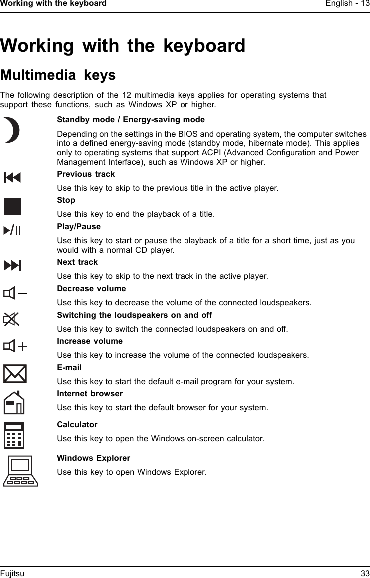 Working with the keyboard English - 13Working with the keyboardMultimedia keysThe following description of the 12 multimedia keys applies for operating systems thatsupport these functions, such as Windows XP or higher.Standby mode / Energy-saving modeDepending on the settings in the BIOS and operating system, the computer switchesinto a deﬁned energy-saving mode (standby mode, hibernate mode). This appliesonly to operating systems that support ACPI (Advanced Conﬁguration and PowerManagement Interface), such as Windows XP or higher.Previous trackUse this key to skip to the previous title in the active player.StopUse this key to end the playback of a title.Play/PauseUse this key to start or pause the playback of a title for a short time, just as youwouldwithanormalCDplayer.Next trackUsethiskeytoskiptothenexttrackintheactiveplayer.Decrease volumeUse this key to decrease the volume of the connected loudspeakers.Switching the loudspeakers on and offUse this key to switch the connected loudspeakers on and off.Increase volumeUse this key to increase the volume of the connected loudspeakers.E-mailUse this key to start the default e-mail program for your system.Internet browserUse this key to start the default browser for your system.CalculatorUse this key to open the Windows on-screen calculator.Windows ExplorerUse this key to open Windows Explorer.Fujitsu 33
