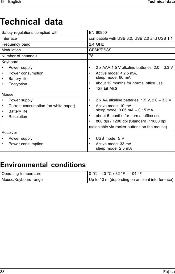 18 - English Technical dataTechnical dataSafety regulations complied with EN 60950Interface compatible with USB 3.0, USB 2.0 and USB 1.1Frequency band 2.4 GHzModulation GFSK/DSSSNumber of channels 78Keyboard&bull; Power supply&bull; Power consumption&bull;Batterylife&bull; Encryption&bull; 2 x AAA 1.5 V alkaline batteries, 2.0 &ndash; 3.3 V&bull; Active mode: < 2.5 mA,sleep mode: 60 mA&bull; about 12 months for normal ofﬁce use&bull; 128 bit AESMouse&bull; Power supply&bull; Current consumption (on white paper)&bull;Batterylife&bull; Resolution&bull; 2 x AA alkaline batteries, 1.5 V, 2.0 &ndash; 3.3 V&bull; Active mode: 10 mA,sleep mode: 0.05 mA &ndash; 0.15 mA&bull; about 6 months for normal ofﬁce use&bull; 800 dpi / 1200 dpi (Standard) / 1600 dpi(selectable via rocker buttons on the mouse)Receiver&bull; Power supply&bull; Power consumption&bull; USB mode: 5 V&bull; Active mode: 33 mA,sleep mode: 2.5 mAEnvironmental conditionsOperating temperature 0 &deg;C &ndash; 40 &deg;C / 32 &deg;F &ndash; 104 &deg;FMouse/Keyboard range Up to 10 m (depending on ambient interference)38 Fujitsu