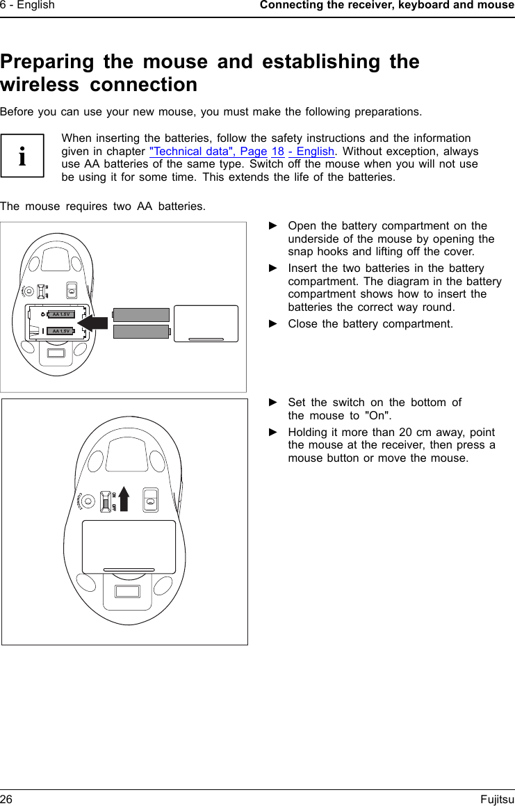 6 - English Connecting the receiver, keyboard and mousePreparing the mouse and establishing thewireless connectionBefore you can use your new mouse, you must make the following preparations.When inserting the batteries, follow the safety instructions and the informationgiven in chapter "Technical data", Page 18 - English. Without exception, alwaysuse AA batteries of the same type. Switch off the mouse when you will not usebe using it for some time. This extends the life of the batteries.The mouse requires two AA batteries.►Open the battery compartment on theunderside of the mouse by opening thesnap hooks and lifting off the cover.►Insert the two batteries in the batterycompartment. The diagram in the batterycompartment shows how to insert thebatteries the correct way round.►Close the battery compartment.►Set the switch on the bottom ofthemouseto"On".►Holding it more than 20 cm away, pointthe mouse at the receiver, then press amouse button or move the mouse.26 Fujitsu