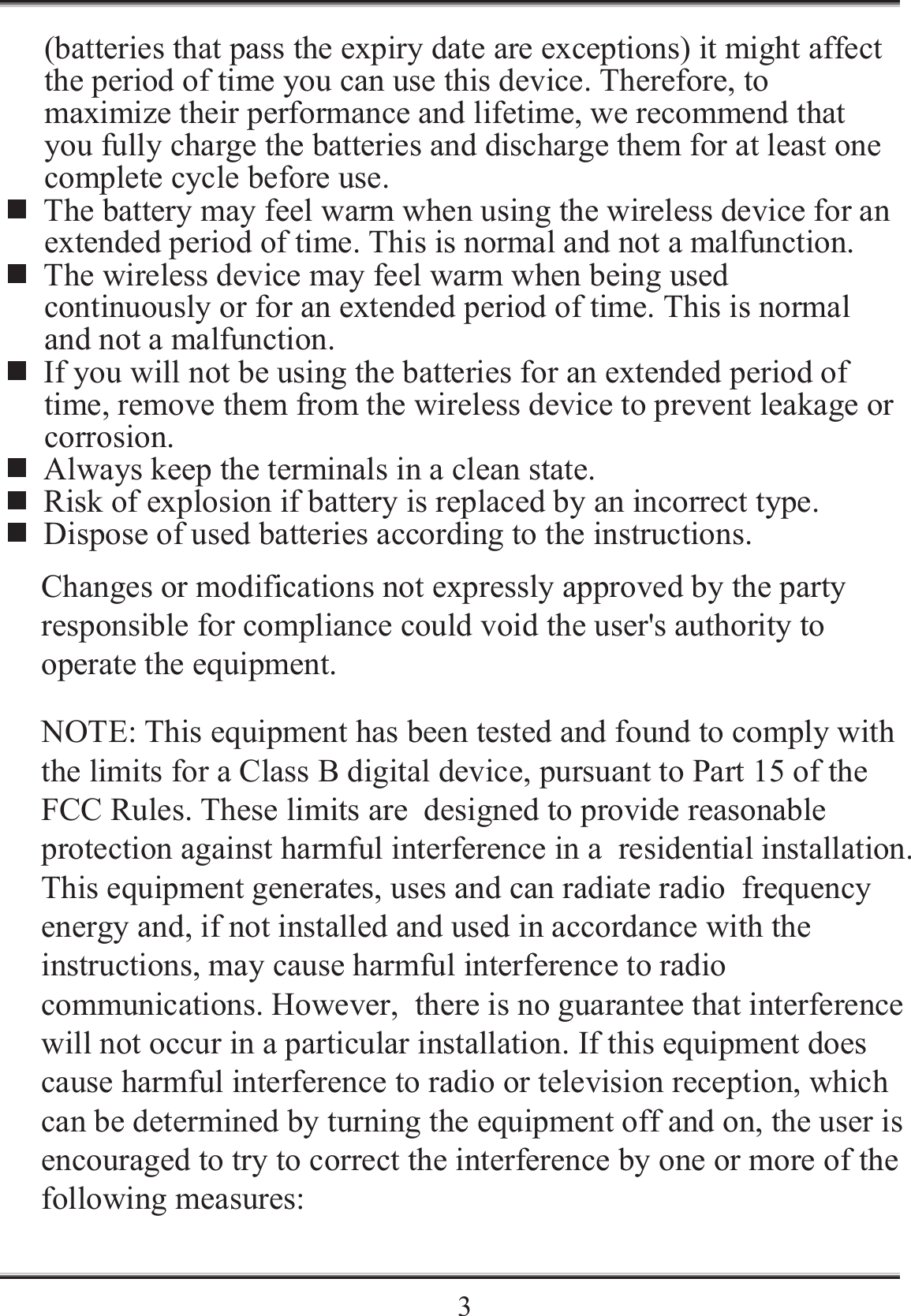    3(batteries that pass the expiry date are exceptions) it might affect the period of time you can use this device. Therefore, to maximize their performance and lifetime, we recommend that you fully charge the batteries and discharge them for at least one complete cycle before use.  The battery may feel warm when using the wireless device for an extended period of time. This is normal and not a malfunction.  The wireless device may feel warm when being used continuously or for an extended period of time. This is normal and not a malfunction.  If you will not be using the batteries for an extended period of time, remove them from the wireless device to prevent leakage or corrosion.  Always keep the terminals in a clean state.  Risk of explosion if battery is replaced by an incorrect type.  Dispose of used batteries according to the instructions. Changes or modifications not expressly approved by the party responsible for compliance could void the user's authority to operate the equipment. NOTE: This equipment has been tested and found to comply with the limits for a Class B digital device, pursuant to Part 15 of the FCC Rules. These limits are  designed to provide reasonable protection against harmful interference in a  residential installation. This equipment generates, uses and can radiate radio  frequency energy and, if not installed and used in accordance with the  instructions, may cause harmful interference to radio communications. However,  there is no guarantee that interference will not occur in a particular installation. If this equipment does cause harmful interference to radio or television reception, which can be determined by turning the equipment off and on, the user is encouraged to try to correct the interference by one or more of the following measures: