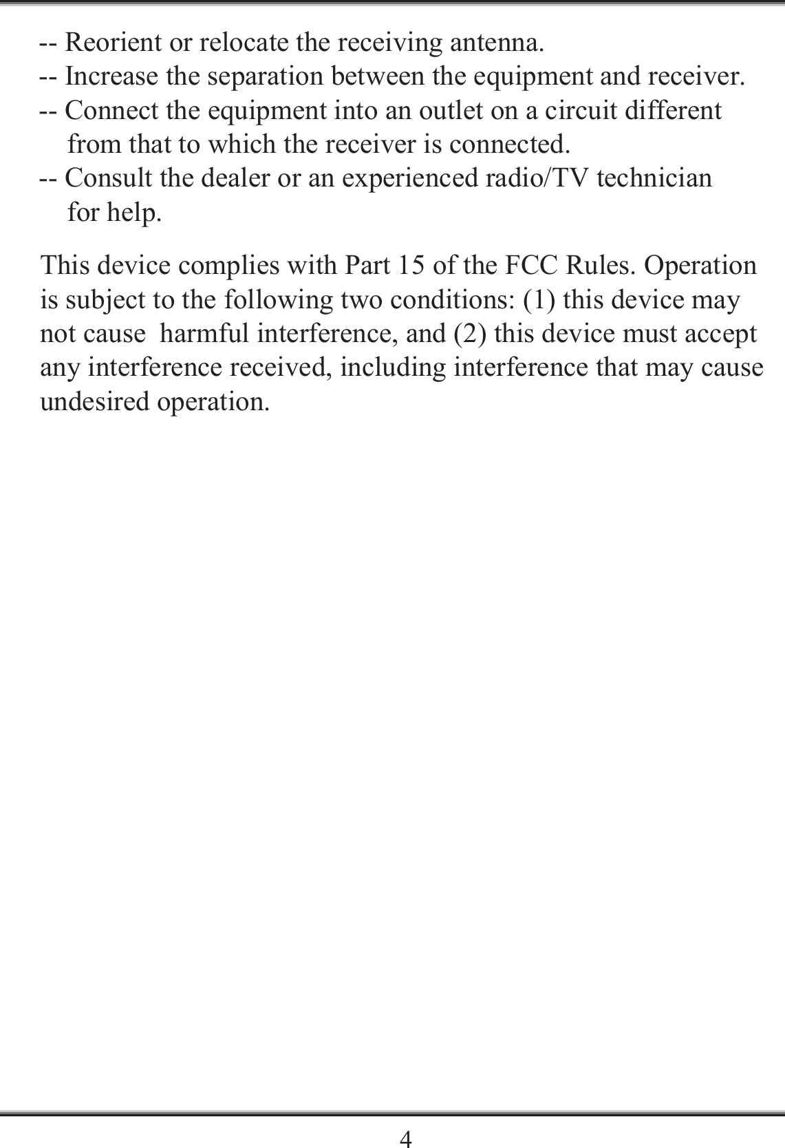    4-- Reorient or relocate the receiving antenna.-- Increase the separation between the equipment and receiver.    -- Connect the equipment into an outlet on a circuit different     from that to which the receiver is connected. -- Consult the dealer or an experienced radio/TV technician     for help. This device complies with Part 15 of the FCC Rules. Operation  is subject to the following two conditions: (1) this device may not cause  harmful interference, and (2) this device must accept any interference received, including interference that may cause undesired operation. 