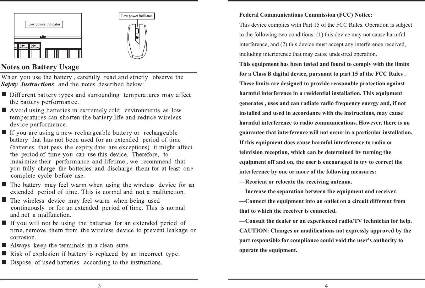            Federal Communications Commission (FCC) Notice:This device complies with Part 15 of the FCC Rules. Operation is subject to the following two conditions: (1) this device may not cause harmful interference, and (2) this device must accept any interference received, including interference that may cause undesired operation. This equipment has been tested and found to comply with the limits for a Class B digital device, pursuant to part 15 of the FCC Rules .  These limits are designed to provide reasonable protection against harmful interference in a residential installation. This equipment generates , uses and can radiate radio frequency energy and, if not installed and used in accordance with the instructions, may cause harmful interference to radio communications. However, there is no guarantee that interference will not occur in a particular installation. If this equipment does cause harmful interference to radio or television reception, which can be determined by turning the equipment off and on, the user is encouraged to try to correct the interference by one or more of the following measures: &mdash;Reorient or relocate the receiving antenna. &mdash;Increase the separation between the equipment and receiver. &mdash;Connect the equipment into an outlet on a circuit different from that to which the receiver is connected. &mdash;Consult the dealer or an experienced radio/TV technician for help.CAUTION: Changes or modifications not expressly approved by the part responsible for compliance could void the user's authority to operate the equipment. 3 4