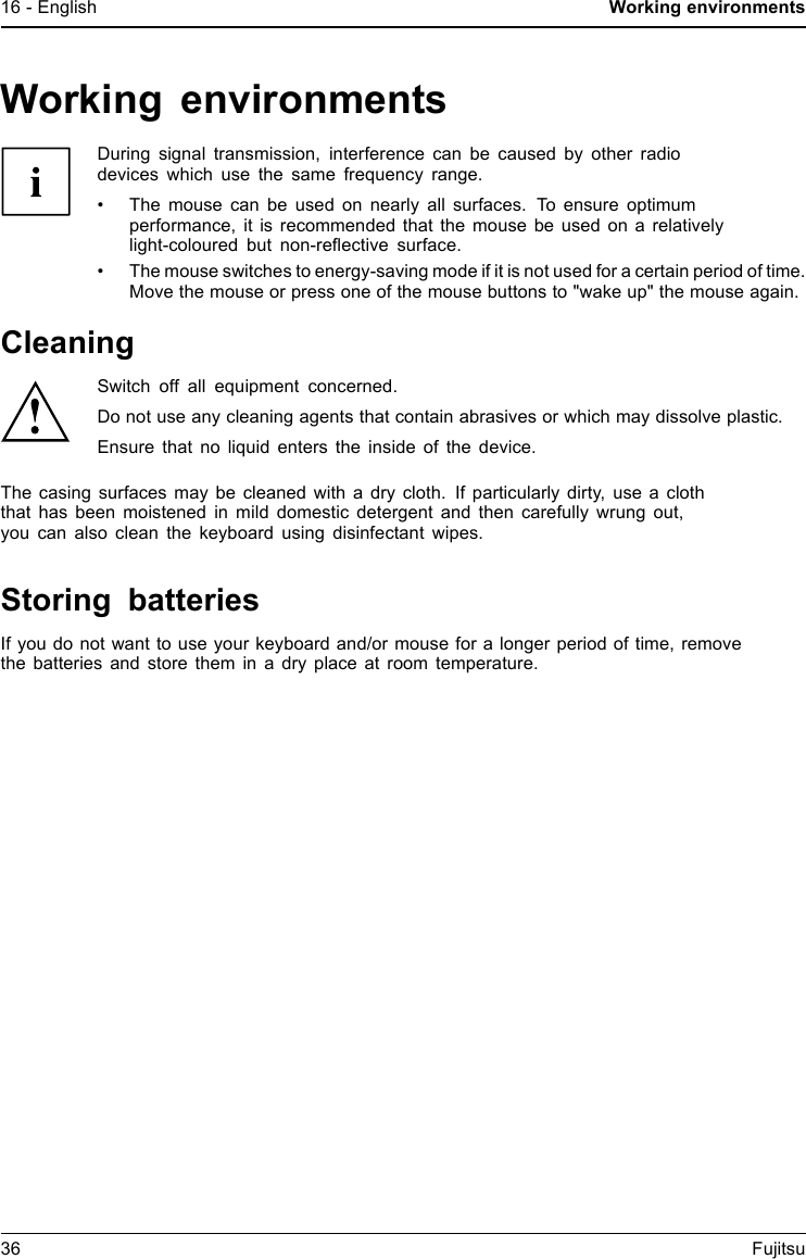 16 - English Working environmentsWorking environmentsDuring signal transmission, interference can be caused by other radiodevices which use the same frequency range.&bull; The mouse can be used on nearly all surfaces. To ensure optimumperformance, it is recommended that the mouse be used on a relativelylight-coloured but non-reﬂective surface.&bull; The mouse switches to energy-saving mode if it is not used for a certain period of time.Move the mouse or press one of the mouse buttons to "wake up" the mouse again.CleaningSwitch off all equipment concerned.Do not use any cleaning agents that contain abrasives or which may dissolve plastic.Ensure that no liquid enters the inside of the device.The casing surfaces may be cleaned with a dry cloth. If particularly dirty, use a cloththat has been moistened in mild domestic detergent and then carefully wrung out,you can also clean the keyboard using disinfectant wipes.Storing batteriesIf you do not want to use your keyboard and/or mouse for a longer period of time, removethe batteries and store them in a dry place at room temperature.36 Fujitsu