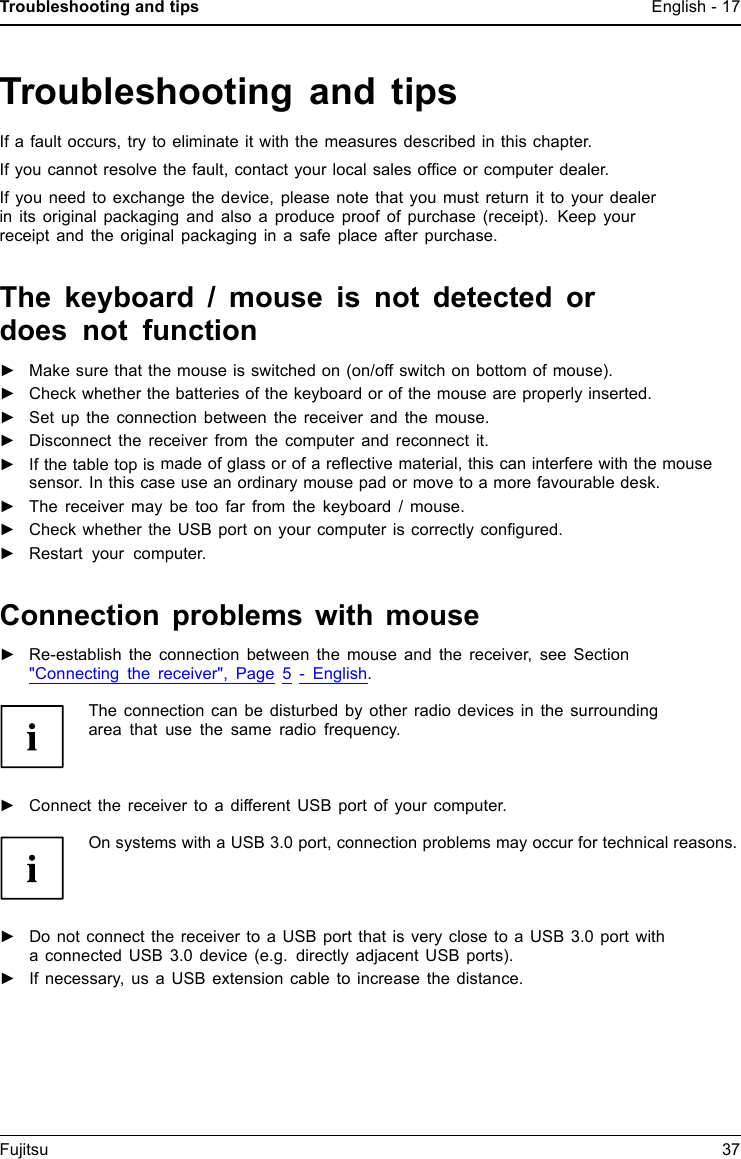 Troubleshooting and tips English - 17Troubleshooting and tipsIf a fault occurs, try to eliminate it with the measures described in this chapter.If you cannot resolve the fault, contact your local sales ofﬁce or computer dealer.If you need to exchange the device, please note that you must return it to your dealerin its original packaging and also a produce proof of purchase (receipt). Keep yourreceipt and the original packaging in a safe place after purchase.The keyboard / mouse is not detected ordoes not function►Make sure that the mouse is switched on (on/off switch on bottom of mouse).►Check whether the batteries of the keyboard or of the mouse are properly inserted.►Set up the connection between the receiver and the mouse.►Disconnect the receiver from the computer and reconnect it.►If the table top is made of glass or of a reﬂective material, this can interfere with the mousesensor. In this case use an ordinary mouse pad or move to a more favourable desk.►The receiver may be too far from the keyboard / mouse.►Check whether the USB port on your computer is correctly conﬁgured.►Restart your computer.Connection problems with mouse►Re-establish the connection between the mouse and the receiver, see Section"Connecting the receiver", Page 5 - English.The connection can be disturbed by other radio devices in the surroundingarea that use the same radio frequency.►Connect the receiver to a different USB port of your computer.On systems with a USB 3.0 port, connection problems may occur for technical reasons.►Do not connect the receiver to a USB port that is very close to a USB 3.0 port witha connected USB 3.0 device (e.g. directly adjacent USB ports).►If necessary, us a USB extension cable to increase the distance.Fujitsu 37