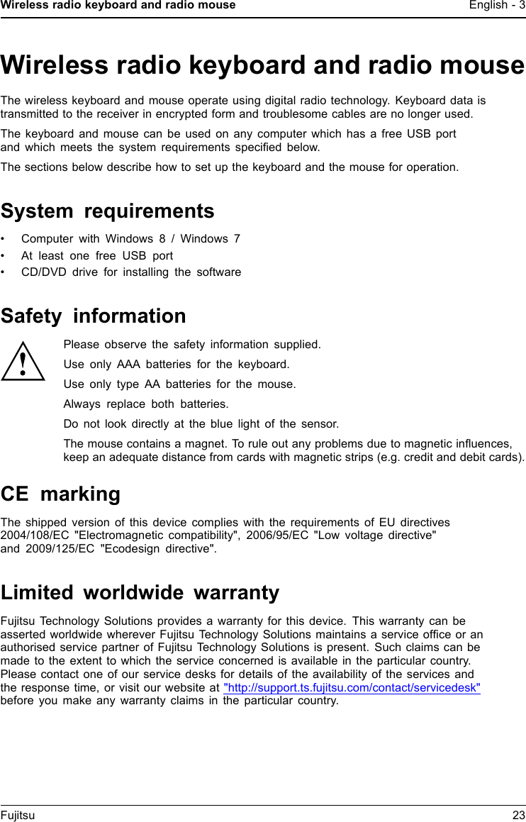 Wireless radio keyboard and radio mouse English - 3Wireless radio keyboard and radio mouseThe wireless keyboard and mouse operate using digital radio technology. Keyboard data istransmitted to the receiver in encrypted form and troublesome cables are no longer used.The keyboard and mouse can be used on any computer which has a free USB portand which meets the system requirements speciﬁed below.The sections below describe how to set up the keyboard and the mouse for operation.System requirements&bull; Computer with Windows 8 / Windows 7&bull; At least one free USB port&bull; CD/DVD drive for installing the softwareSafety informationPlease observe the safety information supplied.Use only AAA batteries for the keyboard.Use only type AA batteries for the mouse.Always replace both batteries.Do not look directly at the blue light of the sensor.The mouse contains a magnet. To rule out any problems due to magnetic inﬂuences,keep an adequate distance from cards with magnetic strips (e.g. credit and debit cards).CE markingThe shipped version of this device complies with the requirements of EU directives2004/108/EC "Electromagnetic compatibility", 2006/95/EC "Low voltage directive"and 2009/125/EC "Ecodesign directive".Limited worldwide warrantyFujitsu Technology Solutions provides a warranty for this device. This warranty can beasserted worldwide wherever Fujitsu Technology Solutions maintains a service ofﬁce or anauthorised service partner of Fujitsu Technology Solutions is present. Such claims can bemade to the extent to which the service concerned is available in the particular country.Please contact one of our service desks for details of the availability of the services andthe response time, or visit our website at "http://support.ts.fujitsu.com/contact/servicedesk"before you make any warranty claims in the particular country.Fujitsu 23