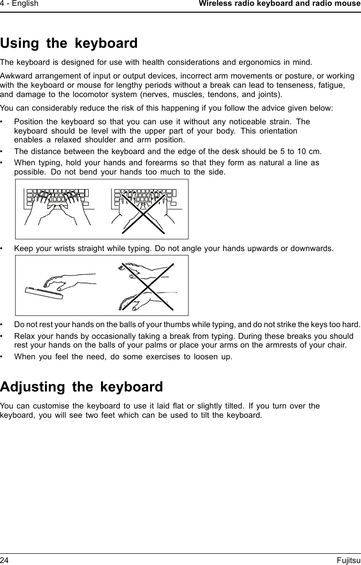 4 - English Wireless radio keyboard and radio mouseUsing the keyboardThe keyboard is designed for use with health considerations and ergonomics in mind.Awkward arrangement of input or output devices, incorrect arm movements or posture, or workingwith the keyboard or mouse for lengthy periods without a break can lead to tenseness, fatigue,and damage to the locomotor system (nerves, muscles, tendons, and joints).You can considerably reduce the risk of this happening if you follow the advice given below:&bull; Position the keyboard so that you can use it without any noticeable strain. Thekeyboard should be level with the upper part of your body. This orientationenables a relaxed shoulder and arm position.&bull; The distance between the keyboard and the edge of the desk should be 5 to 10 cm.&bull; When typing, hold your hands and forearms so that they form as natural a line aspossible. Do not bend your hands too much to the side.&bull; Keep your wrists straight while typing. Do not angle your hands upwards or downwards.&bull; Do not rest your hands on the balls of your thumbs while typing, and do not strike the keys too hard.&bull; Relax your hands by occasionally taking a break from typing. During these breaks you shouldrest your hands on the balls of your palms or place your arms on the armrests of your chair.&bull; When you feel the need, do some exercises to loosen up.Adjusting the keyboardYou can customise the keyboard to use it laid ﬂat or slightly tilted. If you turn over thekeyboard, you will see two feet which can be used to tilt the keyboard.24 Fujitsu