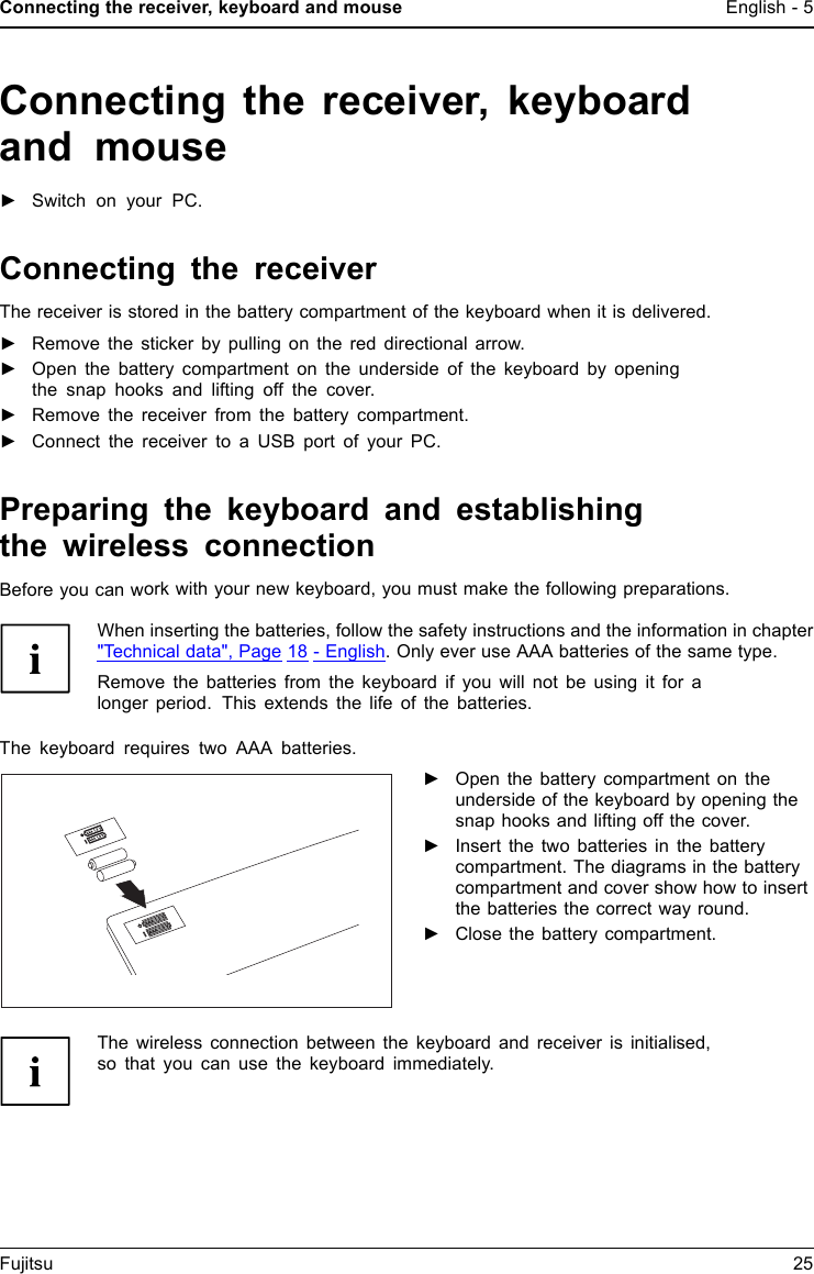 Connecting the receiver, keyboard and mouse English - 5Connecting the receiver, keyboardand mouse►Switch on your PC.Connecting the receiverThe receiver is stored in the battery compartment of the keyboard when it is delivered.►Remove the sticker by pulling on the red directional arrow.►Open the battery compartment on the underside of the keyboard by openingthe snap hooks and lifting off the cover.►Remove the receiver from the battery compartment.►Connect the receiver to a USB port of your PC.Preparing the keyboard and establishingthe wireless connectionBefore you can work with your new keyboard, you must make the following preparations.When inserting the batteries, follow the safety instructions and the information in chapter"Technical data", Page 18 - English. Only ever use AAA batteries of the same type.Remove the batteries from the keyboard if you will not be using it for alonger period. This extends the life of the batteries.The keyboard requires two AAA batteries.►Open the battery compartment on theunderside of the keyboard by opening thesnap hooks and lifting off the cover.►Insert the two batteries in the batterycompartment. The diagrams in the batterycompartment and cover show how to insertthe batteries the correct way round.►Close the battery compartment.The wireless connection between the keyboard and receiver is initialised,so that you can use the keyboard immediately.Fujitsu 25