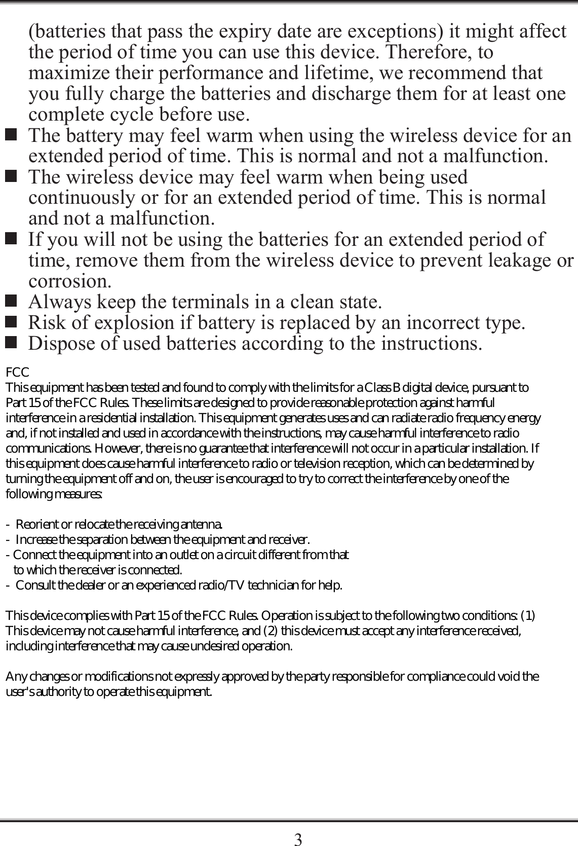    3(batteries that pass the expiry date are exceptions) it might affect the period of time you can use this device. Therefore, to maximize their performance and lifetime, we recommend that you fully charge the batteries and discharge them for at least one complete cycle before use.  The battery may feel warm when using the wireless device for an extended period of time. This is normal and not a malfunction.  The wireless device may feel warm when being used continuously or for an extended period of time. This is normal and not a malfunction.  If you will not be using the batteries for an extended period of time, remove them from the wireless device to prevent leakage or corrosion.  Always keep the terminals in a clean state.  Risk of explosion if battery is replaced by an incorrect type.  Dispose of used batteries according to the instructions. FCCThis equipment has been tested and found to comply with the limits for a Class B digital device, pursuant toPart 15 of the FCC Rules. These limits are designed to provide reasonable protection against harmfulinterference in a residential installation. This equipment generates uses and can radiate radio frequency energyand, if not installed and used in accordance with the instructions, may cause harmful interference to radiocommunications. However, there is no guarantee that interference will not occur in a particular installation. Ifthis equipment does cause harmful interference to radio or television reception, which can be determined byturning the equipment off and on, the user is encouraged to try to correct the interference by one of thefollowing measures:-  Reorient or relocate the receiving antenna.-  Increase the separation between the equipment and receiver.- Connect the equipment into an outlet on a circuit different from that   to which the receiver is connected.-  Consult the dealer or an experienced radio/TV technician for help.This device complies with Part 15 of the FCC Rules. Operation is subject to the following two conditions: (1)This device may not cause harmful interference, and (2) this device must accept any interference received,including interference that may cause undesired operation.Any changes or modifications not expressly approved by the party responsible for compliance could void theuser's authority to operate this equipment.