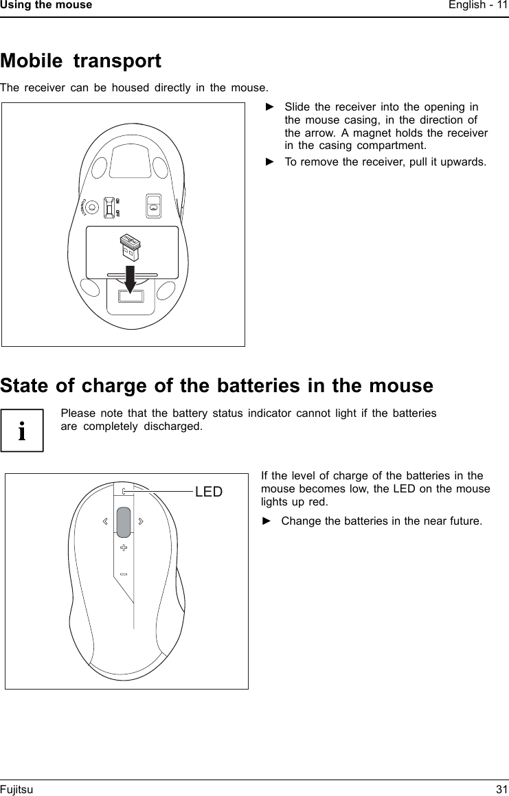 Using the mouse English - 11Mobile transportThe receiver can be housed directly in the mouse.►Slide the receiver into the opening inthe mouse casing, in the direction ofthe arrow. A magnet holds the receiverin the casing compartment.►To remove the receiver, pull it upwards.State of charge of the batteries in the mousePlease note that the battery status indicator cannot light if the batteriesare completely discharged.LEDIf the level of charge of the batteries in themouse becomes low, the LED on the mouselights up red.►Change the batteries in the near future.Fujitsu 31