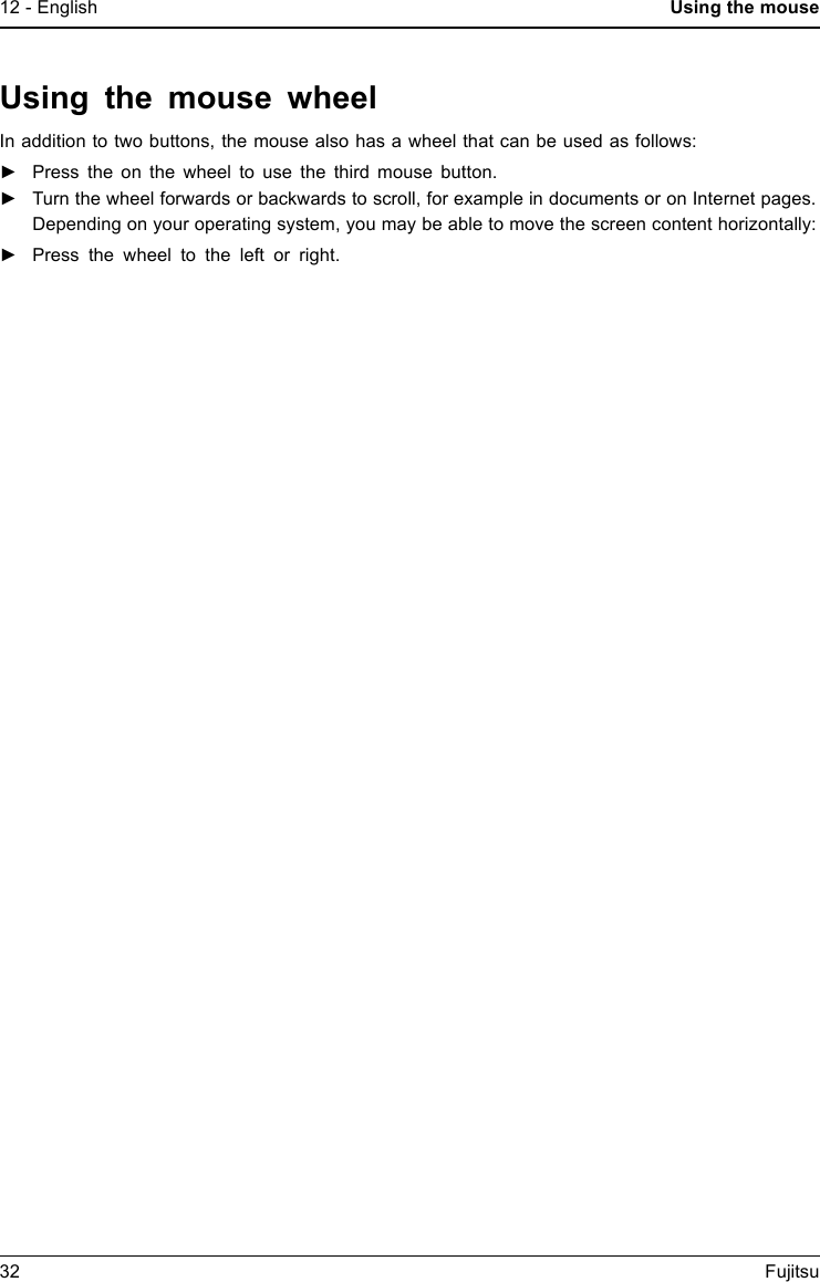 12 - English Using the mouseUsing the mouse wheelIn addition to two buttons, the mouse also has a wheel that can be used as follows:►Press the on the wheel to use the third mouse button.►Turn the wheel forwards or backwards to scroll, for example in documents or on Internet pages.Depending on your operating system, you may be able to move the screen content horizontally:►Press the wheel to the left or right.32 Fujitsu