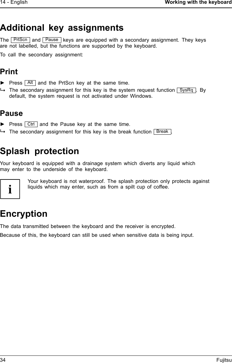 14 - English Working with the keyboardAdditional key assignmentsThe PrtScn and Pause keys are equipped with a secondary assignment. They keysare not labelled, but the functions are supported by the keyboard.To call the secondary assignment:Print►Press Alt and the PrtScn key at the same time.The secondary assignment for this key is the system request function SysRq .Bydefault, the system request is not activated under Windows.Pause►Press Ctrl and the Pause key at the same time.The secondary assignment for this key is the break function Break .Splash protectionYour keyboard is equipped with a drainage system which diverts any liquid whichmay enter to the underside of the keyboard.Your keyboard is not waterproof. The splash protection only protects againstliquids which may enter, such as from a spilt cup of coffee.EncryptionThe data transmitted between the keyboard and the receiver is encrypted.Because of this, the keyboard can still be used when sensitive data is being input.34 Fujitsu