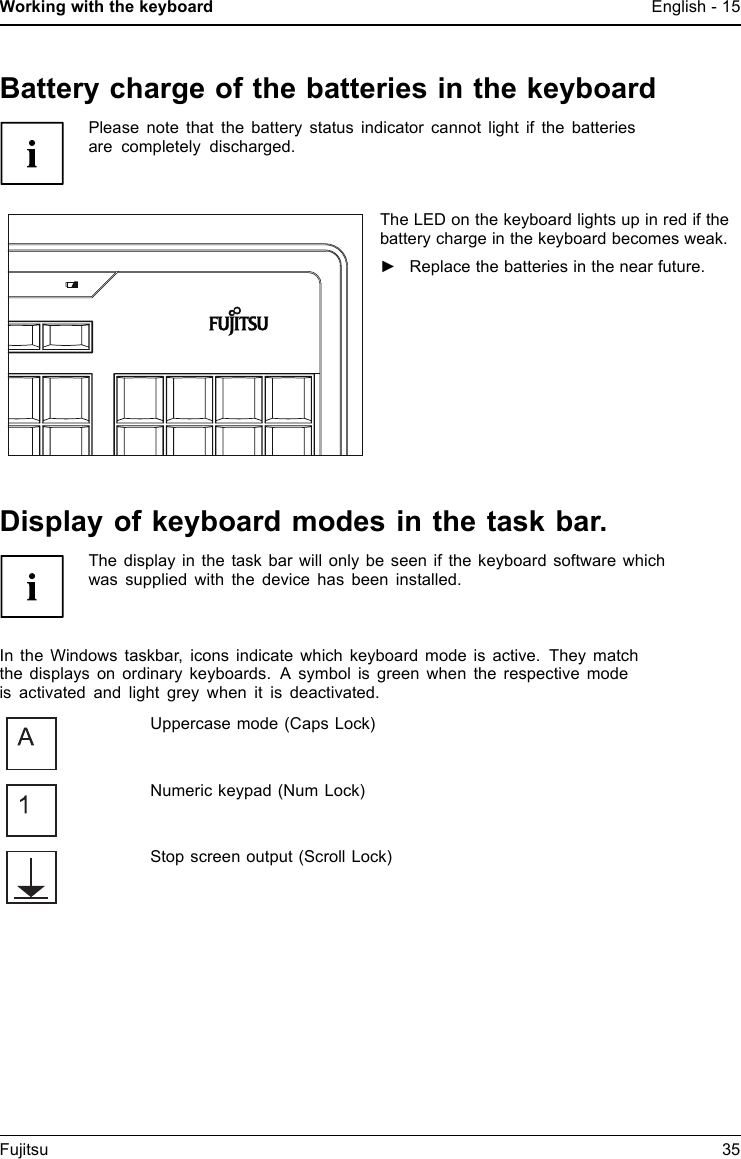 Working with the keyboard English - 15Battery charge of the batteries in the keyboardPlease note that the battery status indicator cannot light if the batteriesare completely discharged.The LED on the keyboard lightsupinredifthebattery charge in the keyboard becomes weak.►Replace the batteries in the near future.Display of keyboard modes in the task bar.The display in the task bar will only be seen if the keyboard software whichwas supplied with the device has been installed.In the Windows taskbar, icons indicate which keyboard mode is active. They matchthe displays on ordinary keyboards. A symbol is green when the respective modeis activated and light grey when it is deactivated.Uppercase mode (Caps Lock)Numeric keypad (Num Lock)Stop screen output (Scroll Lock)Fujitsu 35