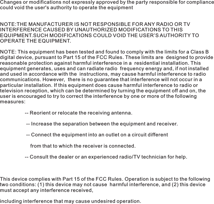 Changes or modifications not expressly approved by the party responsible for compliance could void the user's authority to operate the equipment NOTE:THE MANUFACTURER IS NOT RESPONSIBLE FOR ANY RADIO OR TV INTERFERENCE CAUSED BY UNAUTHORIZED MODIFICATIONS TO THIS EQUIPMENT.SUCH MODIFICATIONS COULD VOID THE USER&rsquo;S AUTHORITY TO OPERATE THE EQUIPMENT.NOTE: This equipment has been tested and found to comply with the limits for a Class B digital device, pursuant to Part 15 of the FCC Rules. These limits are  designed to provide reasonable protection against harmful interference in a  residential installation. This equipment generates, uses and can radiate radio  frequency energy and, if not installed and used in accordance with the  instructions, may cause harmful interference to radio communications. However,  there is no guarantee that interference will not occur in a particular installation. If this equipment does cause harmful interference to radio or television reception, which can be determined by turning the equipment off and on, the user is encouraged to try to correct the interference by one or more of the following measures:                   -- Reorient or relocate the receiving antenna.                    -- Increase the separation between the equipment and receiver.                       -- Connect the equipment into an outlet on a circuit different                       from that to which the receiver is connected.                   -- Consult the dealer or an experienced radio/TV technician for help.  This device complies with Part 15 of the FCC Rules. Operation is subject to the following two conditions: (1) this device may not cause  harmful interference, and (2) this device must accept any interference received, including interference that may cause undesired operation. 
