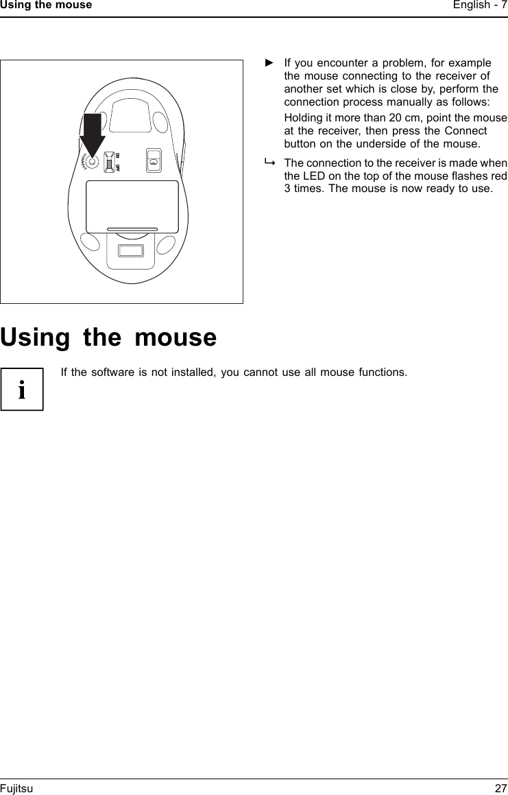 Using the mouse English - 7►If you encounter a problem, for examplethe mouse connecting to the receiver ofanother set which is close by, perform theconnection process manually as follows:Holdingitmorethan20cm,pointthemouseat the receiver, then press the Connectbutton on the underside of the mouse.The connection to the receiver is made whenthe LED on the top of the mouse ﬂashes red3 times. The mouse is now ready to use.Using the mouseIf the software is not installed, you cannot use all mouse functions.Fujitsu 27