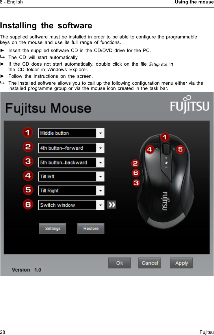 8 - English Using the mouseInstalling the softwareThe supplied software must be installed in order to be able to conﬁgure the programmablekeys on the mouse and use its full range of functions.►Insert the supplied software CD in the CD/DVD drive for the PC.The CD will start automatically.►If the CD does not start automatically, double click on the ﬁle Setup.exe inthe CD folder in Windows Explorer.►Follow the instructions on the screen.The installed software allows you to call up the following conﬁguration menu either via theinstalled programme group or via the mouse icon created in the task bar.28 Fujitsu
