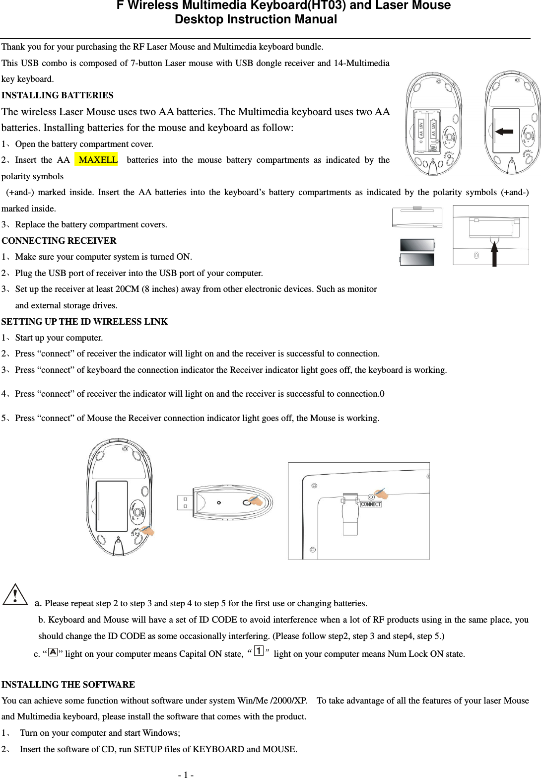             F Wireless Multimedia Keyboard(HT03) and Laser Mouse   Desktop Instruction Manual  - 1 - Thank you for your purchasing the RF Laser Mouse and Multimedia keyboard bundle.   This USB combo is composed of 7-button Laser mouse with USB dongle receiver and 14-Multimedia key keyboard.   INSTALLING BATTERIES   The wireless Laser Mouse uses two AA batteries. The Multimedia keyboard uses two AA batteries. Installing batteries for the mouse and keyboard as follow: 1 Open the battery compartment cover. 2 Insert  the  AA    MAXELL    batteries  into  the  mouse  battery  compartments  as  indicated  by  the polarity symbols     (+and-)  marked  inside.  Insert  the  AA  batteries  into  the  keyboard&rsquo;s  battery  compartments  as  indicated  by  the  polarity  symbols  (+and-) marked inside. 3 Replace the battery compartment covers. CONNECTING RECEIVER 1 Make sure your computer system is turned ON. 2 Plug the USB port of receiver into the USB port of your computer. 3 Set up the receiver at least 20CM (8 inches) away from other electronic devices. Such as monitor and external storage drives. SETTING UP THE ID WIRELESS LINK 1 Start up your computer. 2 Press &ldquo;connect&rdquo; of receiver the indicator will light on and the receiver is successful to connection. 3 Press &ldquo;connect&rdquo; of keyboard the connection indicator the Receiver indicator light goes off, the keyboard is working. 4 Press &ldquo;connect&rdquo; of receiver the indicator will light on and the receiver is successful to connection.0 5 Press &ldquo;connect&rdquo; of Mouse the Receiver connection indicator light goes off, the Mouse is working.     a. Please repeat step 2 to step 3 and step 4 to step 5 for the first use or changing batteries. b. Keyboard and Mouse will have a set of ID CODE to avoid interference when a lot of RF products using in the same place, you should change the ID CODE as some occasionally interfering. (Please follow step2, step 3 and step4, step 5.) c. &ldquo;A&rdquo; light on your computer means Capital ON state,1light on your computer means Num Lock ON state.  INSTALLING THE SOFTWARE You can achieve some function without software under system Win/Me /2000/XP.    To take advantage of all the features of your laser Mouse and Multimedia keyboard, please install the software that comes with the product.     1 Turn on your computer and start Windows; 2 Insert the software of CD, run SETUP files of KEYBOARD and MOUSE.   
