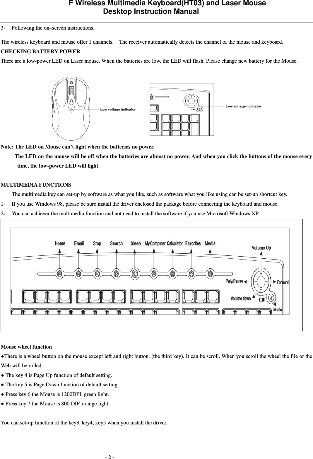             F Wireless Multimedia Keyboard(HT03) and Laser Mouse   Desktop Instruction Manual  - 2 - 3 Following the on&ndash;screen instructions. The wireless keyboard and mouse offer 1 channels.    The receiver automatically detects the channel of the mouse and keyboard.     CHECKING BATTERY POWER There are a low-power LED on Laser mouse. When the batteries are low, the LED will flash. Please change new battery for the Mouse.   Note: The LED on Mouse can&rsquo;t light when the batteries no power.           The LED on the mouse will be off when the batteries are almost no power. And when you click the buttons of the mouse every time, the low-power LED will light.       MULTIMEDIA FUNCTIONS   The multimedia key can set-up by software as what you like, such as software what you like using can be set-up shortcut key.   1 If you use Windows 98, please be sure install the driver enclosed the package before connecting the keyboard and mouse.   2 You can achiever the multimedia function and not need to install the software if you use Microsoft Windows XP.   Mouse wheel function There is a wheel button on the mouse except left and right button. (the third key). It can be scroll. When you scroll the wheel the file or the Web will be rolled.  The key 4 is Page Up function of default setting.  The key 5 is Page Down function of default setting.  Press key 6 the Mouse is 1200DPI, green light.  Press key 7 the Mouse is 800 DIP, orange light.  You can set-up function of the key3, key4, key5 when you install the driver. 