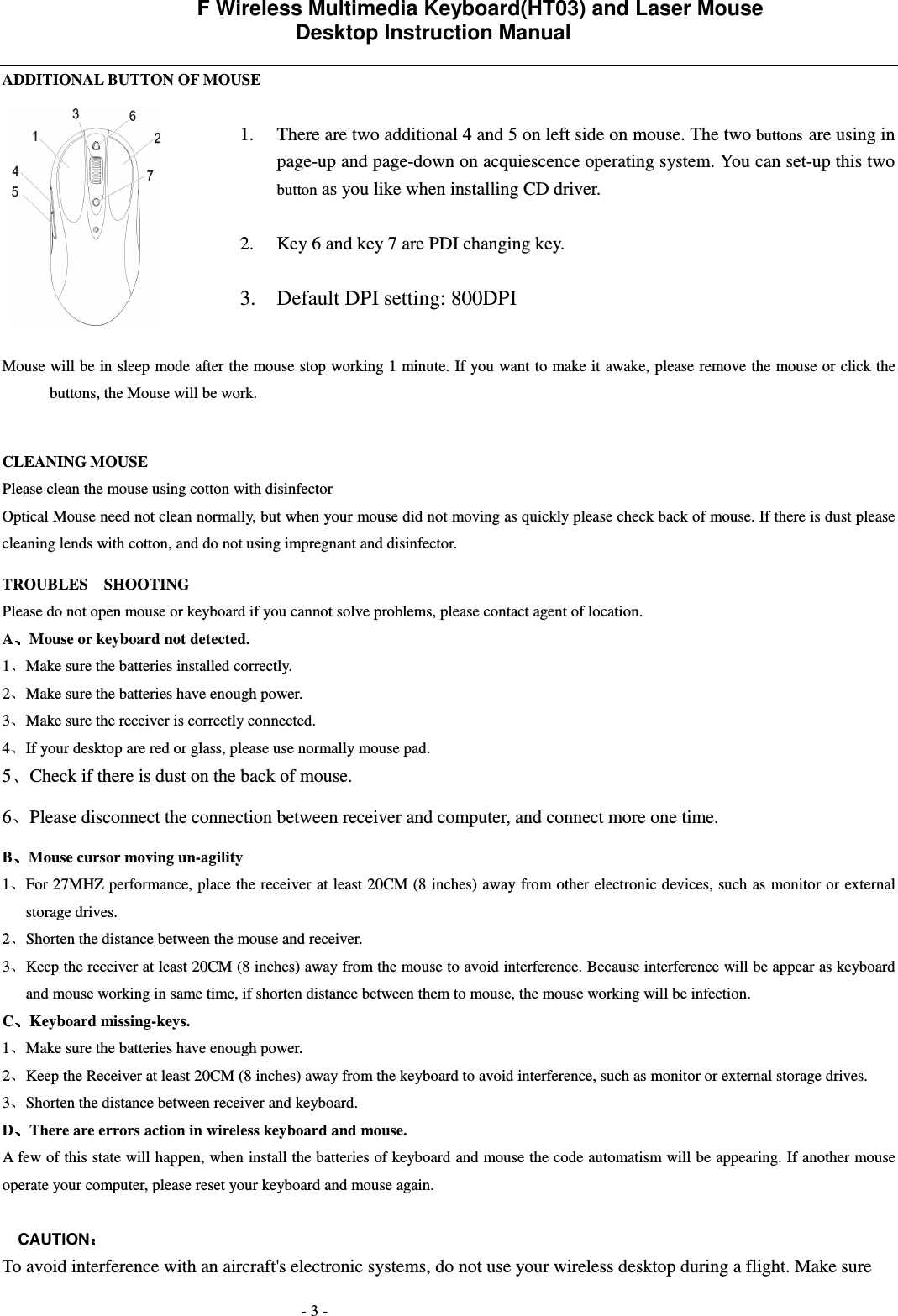             F Wireless Multimedia Keyboard(HT03) and Laser Mouse   Desktop Instruction Manual  - 3 - ADDITIONAL BUTTON OF MOUSE  1. There are two additional 4 and 5 on left side on mouse. The two buttons are using in page-up and page-down on acquiescence operating system. You can set-up this two button as you like when installing CD driver.  2. Key 6 and key 7 are PDI changing key.  3. Default DPI setting: 800DPI  Mouse will be in sleep mode after the mouse stop working 1 minute. If you want to make it awake, please remove the mouse or click the buttons, the Mouse will be work.    CLEANING MOUSE Please clean the mouse using cotton with disinfector     Optical Mouse need not clean normally, but when your mouse did not moving as quickly please check back of mouse. If there is dust please cleaning lends with cotton, and do not using impregnant and disinfector. TROUBLES    SHOOTING Please do not open mouse or keyboard if you cannot solve problems, please contact agent of location.     A Mouse or keyboard not detected. 1 Make sure the batteries installed correctly. 2 Make sure the batteries have enough power. 3 Make sure the receiver is correctly connected. 4 If your desktop are red or glass, please use normally mouse pad. 5 Check if there is dust on the back of mouse. 6 Please disconnect the connection between receiver and computer, and connect more one time. B Mouse cursor moving un-agility   1 For 27MHZ performance, place the receiver at least 20CM (8 inches) away from other electronic devices, such as  monitor or external storage drives. 2 Shorten the distance between the mouse and receiver. 3 Keep the receiver at least 20CM (8 inches) away from the mouse to avoid interference. Because interference will be appear as keyboard and mouse working in same time, if shorten distance between them to mouse, the mouse working will be infection. C Keyboard missing-keys. 1 Make sure the batteries have enough power. 2 Keep the Receiver at least 20CM (8 inches) away from the keyboard to avoid interference, such as monitor or external storage drives.   3 Shorten the distance between receiver and keyboard. D There are errors action in wireless keyboard and mouse.             A few of this state will happen, when install the batteries of keyboard and mouse the code automatism will be appearing. If another mouse operate your computer, please reset your keyboard and mouse again.  CAUTION  To avoid interference with an aircraft's electronic systems, do not use your wireless desktop during a flight. Make sure  