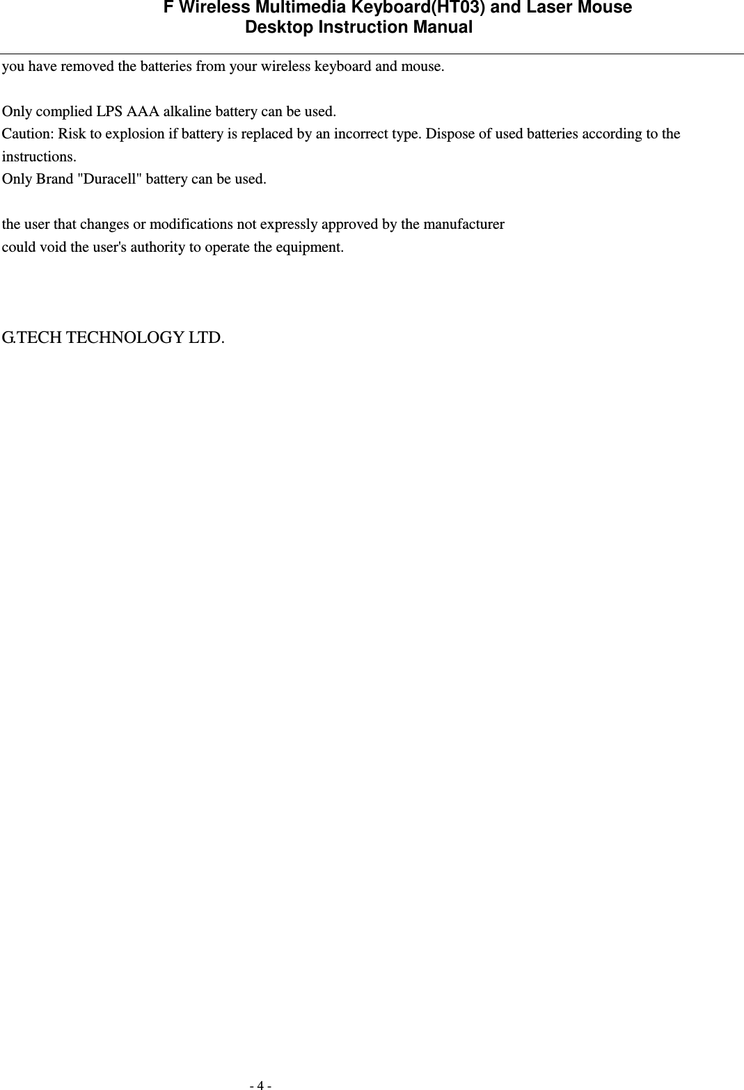             F Wireless Multimedia Keyboard(HT03) and Laser Mouse   Desktop Instruction Manual  - 4 - you have removed the batteries from your wireless keyboard and mouse.  Only complied LPS AAA alkaline battery can be used.   Caution: Risk to explosion if battery is replaced by an incorrect type. Dispose of used batteries according to the instructions. Only Brand "Duracell" battery can be used. the user that changes or modifications not expressly approved by the manufacturer could void the user's authority to operate the equipment.    G.TECH TECHNOLOGY LTD.  