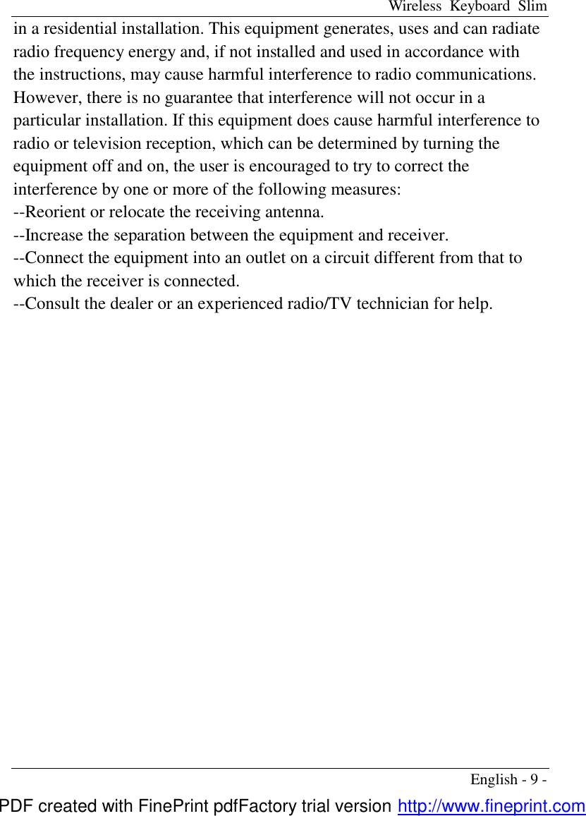 Wireless Keyboard Slim English - 9 - in a residential installation. This equipment generates, uses and can radiate radio frequency energy and, if not installed and used in accordance with the instructions, may cause harmful interference to radio communications. However, there is no guarantee that interference will not occur in a particular installation. If this equipment does cause harmful interference to radio or television reception, which can be determined by turning the equipment off and on, the user is encouraged to try to correct the interference by one or more of the following measures: --Reorient or relocate the receiving antenna. --Increase the separation between the equipment and receiver. --Connect the equipment into an outlet on a circuit different from that to which the receiver is connected. --Consult the dealer or an experienced radio/TV technician for help.   PDF created with FinePrint pdfFactory trial version http://www.fineprint.com