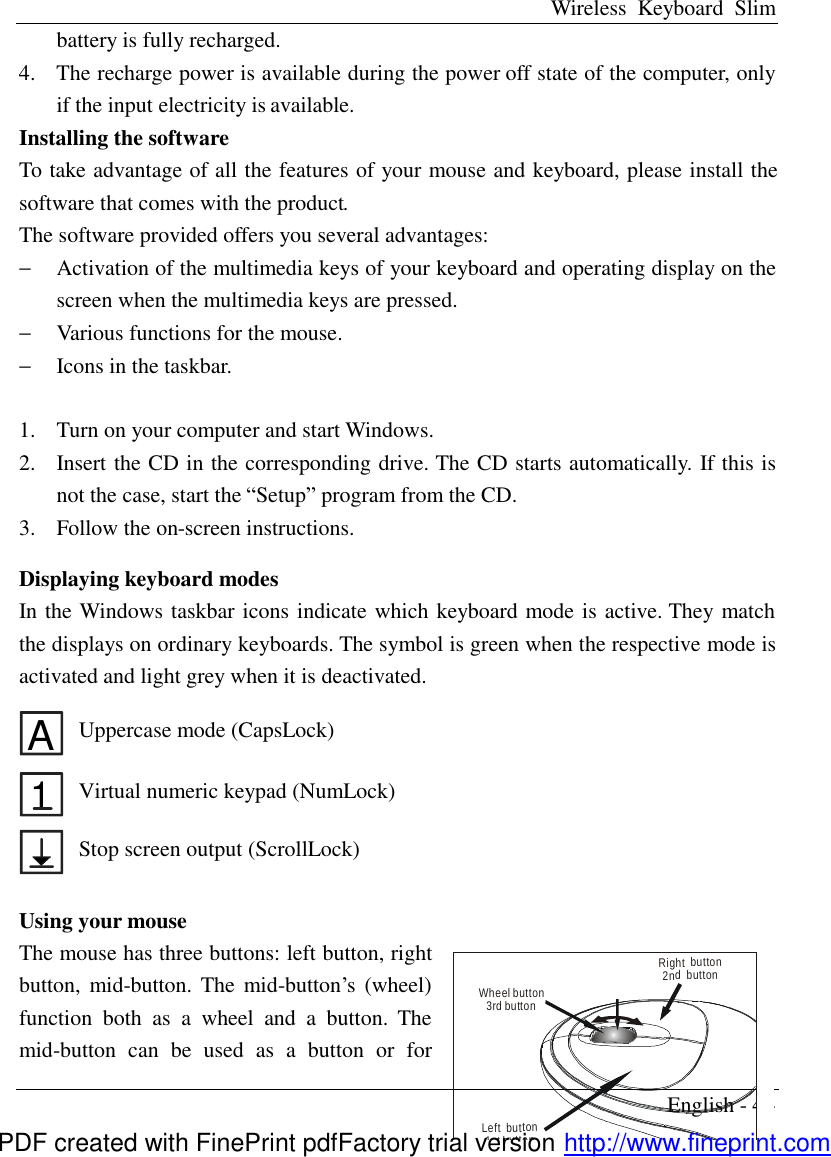 Wireless Keyboard Slim English - 4 - battery is fully recharged.   4.  The recharge power is available during the power off state of the computer, only if the input electricity is available. Installing the software To take advantage of all the features of your mouse and keyboard, please install the software that comes with the product. The software provided offers you several advantages: &minus;  Activation of the multimedia keys of your keyboard and operating display on the screen when the multimedia keys are pressed. &minus;  Various functions for the mouse. &minus;  Icons in the taskbar.  1.  Turn on your computer and start Windows. 2.  Insert the CD in the corresponding drive. The CD starts automatically. If this is not the case, start the &ldquo;Setup&rdquo; program from the CD. 3.  Follow the on-screen instructions.    Displaying keyboard modes In the Windows taskbar icons indicate which keyboard mode is active. They match the displays on ordinary keyboards. The symbol is green when the respective mode is activated and light grey when it is deactivated.  A Uppercase mode (CapsLock) 1 Virtual numeric keypad (NumLock)  Stop screen output (ScrollLock)  Using your mouse The mouse has three buttons: left button, right button, mid-button. The mid-button&rsquo;s (wheel) function both as a wheel and a button. The mid-button can be used as a button or for Wheel button3rd buttonLeft  button1st buttonRight  button2nd  buttonPDF created with FinePrint pdfFactory trial version http://www.fineprint.com