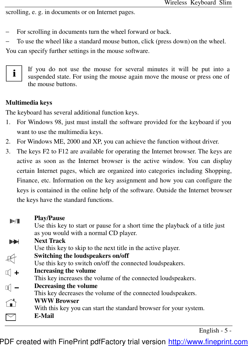 Wireless Keyboard Slim English - 5 - scrolling, e. g. in documents or on Internet pages.    &minus;  For scrolling in documents turn the wheel forward or back. &minus;  To use the wheel like a standard mouse button, click (press down) on the wheel. You can specify further settings in the mouse software.  i If you do not use the mouse for several minutes it will be put into a suspended state. For using the mouse again move the mouse or press one of the mouse buttons.  Multimedia keys The keyboard has several additional function keys. 1.  For Windows 98, just must install the software provided for the keyboard if you want to use the multimedia keys. 2.  For Windows ME, 2000 and XP, you can achieve the function without driver. 3.  The keys F2 to F12 are available for operating the Internet browser. The keys are active as soon as the Internet browser is the active window. You can display certain Internet pages, which are organized into categories including Shopping, Finance, etc. Information on the key assignment and how you can configure the keys is contained in the online help of the software. Outside the Internet browser the keys have the standard functions.    Play/Pause Use this key to start or pause for a short time the playback of a title just as you would with a normal CD player.   Next Track Use this key to skip to the next title in the active player.  Switching the loudspeakers on/off Use this key to switch on/off the connected loudspeakers.  Increasing the volume This key increases the volume of the connected loudspeakers.  Decreasing the volume This key decreases the volume of the connected loudspeakers.  WWW Browser With this key you can start the standard browser for your system.  E-Mail PDF created with FinePrint pdfFactory trial version http://www.fineprint.com